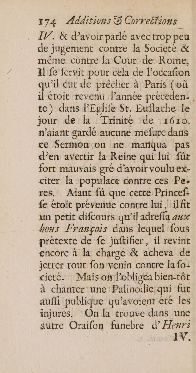 IV. &amp; d’avoir parle avec trop peu de jugement contre la Societé &amp; même contre la Cour de Rome, Al fe fervit pour cela de l’occafion qu'il ut de prêcher à Paris (où il étoit revenu l’année préceden: . te) dans l’Eglife $t. Euftache le jour de la Trinité de r610. n’aiant gardé aucune mefuredans ce Sermon on ne marqua pas d’en avertir la Reine qui lui für fort mauvais gré d’avoir voulu ex- citer la populace contre ces Pe. res. Aïant fü que cette Princef- fe étoit prévenue contre lui, ilfit un petit difcours qu’il adreffa z4x &amp;ens François dans lequel fous prétexte de fe juftifier, il revint encore à la charge &amp; acheva de jetter tout fon venin contre la fo: cieté. Maison l’obligéa bien-tôt à chanter une Palinodie;qui fut aufli publique qu’avoient été les injures. On la trouve dans une autre Oraïifon funebre es IV.