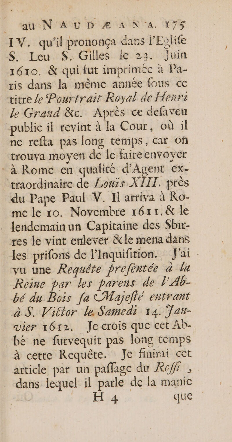 au N'AUD ÆAN'A 176 IV. qu’il prononça dass l’Eglife S$S. Leu $S. Gilles le 23. Juin 1610. &amp; qui fut imprimce à Pa- ris dans la même année fous ce titre /e Pourtrait Royal de Heñrr le Grand &amp;c. Après ce defiveu -public il revint à la Cour, où il ne refta pas long temps, car on trouva moyen de le faire envoyer * à Rome en qualité d’Agent ex- traordinaire de Louis XIIT. près du Pape Paul V. Il arriva à Ro- me le ro. Novembre 161r.&amp; le lendemainun Capitaine des Sbir- res le vint enlever &amp;le mena dans les prifons de l’Inquifition. J'ai vu une Requéte prefentée à la Reine par les parens de l'Ab- bé du Bois fa Majefté entrant àS. Victor le Samedi 14. Tan vier 1612. Je crois que cet Ab- bé ne furvequit pas long temps à cette Requête. Je finirai cet article par un pañflage du Ref dans lequel il parle de là manie