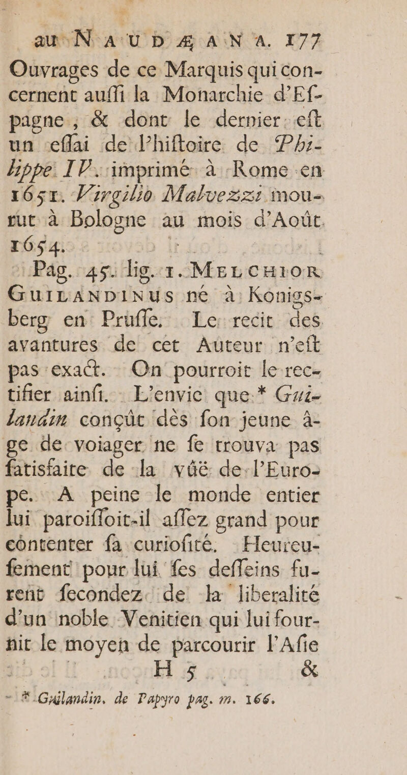 Ouvrages de ce Marquis qui con- cernent auffi la Monarchie d’Ef- pagne ; &amp; dont le dernier. eft un æflai de l’hiftoire de ®Phi- Bppe: IV. imprime à Rome en 165x. Vrrgilio Malvezz: mou- ur à Bologne au mois d’Août. 1054. Pag. 45. lig. T. 1: ae GuiLANDINus né à: Konigs- berg en Prüfle. Le: recit des. avantures de cet Auteur n’eft pas exact. On pourroit le rec- tifier ainfi. L'envic que. * Gwi- lanain conçüt dès fon: jeune à- ge de:voiager ne fe rrouva pas fatisfaire de la vüûé de:l’Euro- pe. A peine le monde entier lui paroiïfloit-il affez grand pour contenter fa curiofitée. Heureu- fement pour lui fes defeins fu- rent fecondez. de a liberalité d’un noble Venitien qui lui four- nit le moyen de parcourir FAfie H 5 &amp; ..# -Giglandin, de Papyro pag. jé. 166.