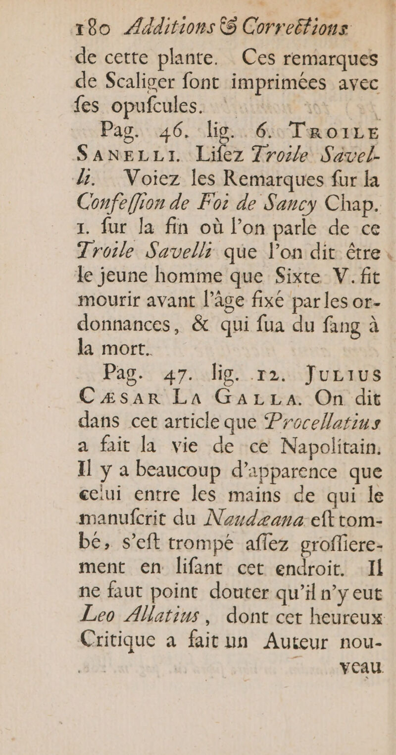 de cette plante. Ces remarques de Scaliger font imprimées avec fes opufcules. \ | Pag. 46. lis. 6: TRo1ILE SANELLI. Lifez Trosle Savel- dr. Voiez les Remarques fur la Confeffion de Foi de Sancy Chap. 1. fur la fin où l’on parle de ce Troile Savelli que l’on dit être le jeune homme que Sixte V.fit mourir avant l’âge fixe parles or- donnances, &amp; qui fua du fang à la mort. CÆsar LA GALLA On dit dans cet article que Procellarius a fait la vie de ce Napolitain. Il y a beaucoup d’apparence que eciui entre les mains de qui le manufcrit du Nondeana eft tom- bé, s’eft trompe affez groflicre- ment en lifant cet endroit. Il ne faut point douter qu’il n’y eut Critique a faitun Auteur nou- |. veau #