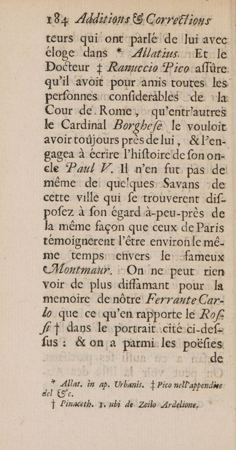 teurs qui ont parle de lui avec loge dans * Æatius. : Et le Docteur + Ramuecio Pico aflre: qu’il avoit pour amis toutes. les perfonnes.: confiderables ‘de : la: Cour de.Rome, ‘qu’entr'autres le Cardinal Borghefe le vouloit avoir todjours près delui, &amp;len- gagea à écrire l’hiftoirede fon on- cle Paul V. W n’en fut pas de même de: quelques. Savans de cette ville qui fe trouverent dif- pofez à fon égard à-peu-près de la même façon que ceux de Paris témoignerent l’être environ le mé- me temps: envers le -fimeux CMontmaur. : On ne peut rien voir de plus diffamant pour la memoire denôtre Ferrante Car- lo que ce: qu’en rapporte lé Rof fit dans le portrait. cité ci-def fus : &amp; on.a parmi. les ir * Allat. in ap. Urbanis. + Pico nelappende del Sc. T Linacth. x, ubi de. Zoilo Ardelione,