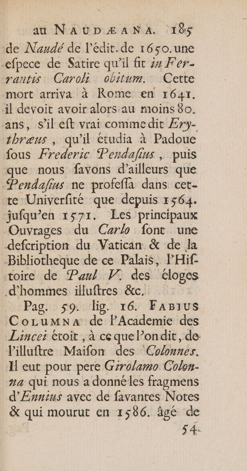 de Nandé de l'édit.de r6so.une -efpece de Satire qu'il fit 24 Fer- rantis Carol obitum. Cette mort arriva à Rome en 16417. il devoit avoir alors au moins 80. ans, S'il eft vrai commedit Æry- thræus , qu'il étudia à Padoue fous Frederic Pendafius , puis que nous favons d’ailleurs que “Pendafins ne profefla dans cet- +te Univerfité que depuis 1564. jufqu’en 1571. Les principaux Ouvrages du Carlo font une defcription du Vatican &amp; de la Bibliotheque de ce Palais, PHif- toire de Paul VW. des éloges d'hommes illuftres &amp;c. Pag. 59. lig. 16. Farius CozLumna de PAcademie des Lancer étoit , à ce que l’ondit, de: l'illuftre Maïfon des Colonnes. Il eut pour pere Gzrolamo Colon- na qui nous a donne les fragmens d'Ennius avec de favantes Notes &amp; qui mourut en 1506. âgé de 5 4.