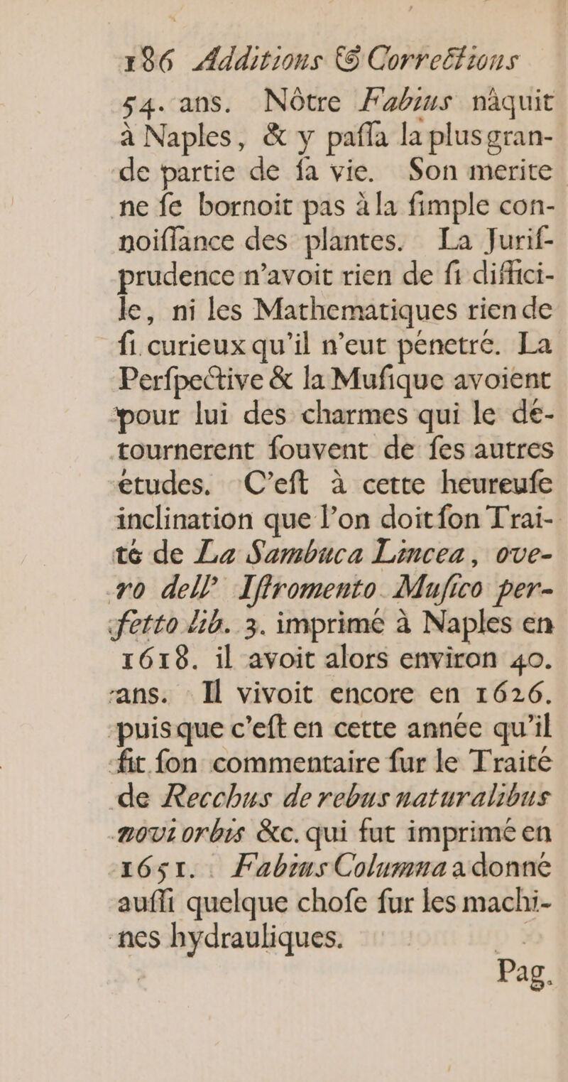 54. ans. Nôtre Fabius naquit à Naples, &amp; y pañla la plusgran- de partie de fa vie. Son merite ne fe bornoit pas à la fimple con- noiflance des plantes. La Jurif- prudence n’avoit rien de fi diffici- le, ni les Mathematiques rien de fi. curieux qu'il n'eut penetré. La Perfpective &amp; la Mufique avoient pour lui des charmes qui le de- tournerent fouvent de fes autres etudes, (C’eft à certe heureufe inclination que l’on doitfon Trai- té de La Sambuca Lincea, ove- +0 dell Iffromento Mujico per- fetto lib. 3. imprimé à Naples en 1618. il avoit alors environ 40. ans. Il vivoit encore en 1626. “puisque c’eft en cette année qu'il it fon commentaire fur le Traité de Recchus de rebus naturalibus mov 0rbis &amp;c.qui fut imprimé en 1651. Fabius Colummnaadonne aufli quelque chofe fur les machi- nes hydrauliques. pi | Pag.