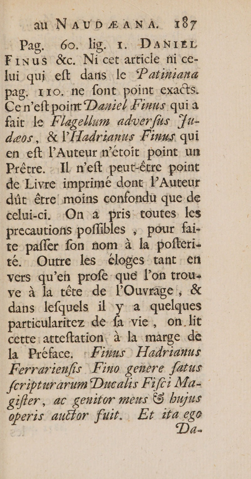 Pag. 60. lig. 1. DANIEL Finus &amp;c. Ni cet article ni ce- lui qui eft dans le Pafsriana pag. tro. ne font point exacts. Cen’eft point Dariel Finus quia fait Le Flagellum adverfus Ÿu- deos, &amp; V'ÜHadrianus Finus qui en eft l’Auteur métoit point un Prêtre. IL n’eft peut-être point de Livre imprimé dont PAuteur dût être! moins confondu que de celui-ci. On à pris toutes les precautions poflibles ; pour fai- te pañler fon nom à la pofteri- té. Outre les éloges tant en vers qu’eh profé que l’on trou ve à la tête de l’'Ouvrage, &amp; dans lefquels il y a quelques particularitez dé fa vie, on_lit cette: atteftation, à la marge de la Préface, : Fous Hadrianus Ferrarienfis Fino genere fatus {cripturarum Dacahs Fijè: Ma= gifler, ac geuitor meus © bujus operis autfor fuit. Et tfa rue LE