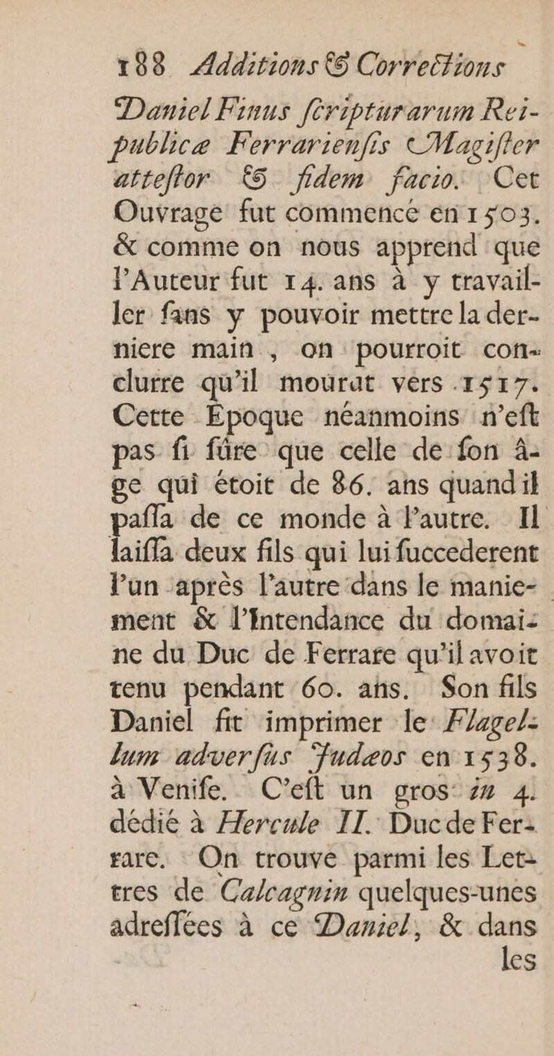 Daniel Finus [ripturarum Rei- publice Ferrarienfis CMagifler atteftor £5 fidem facto. Cet Ouvrage fut commence enr 503. &amp; comme on nous apprend que lAuteur fut 14. ans à y travail- ler fans y pouvoir mettre la der- niere main , on pourroit cof- clurre qu'il mourat vers 1517. Cette Époque néanmoins n’eft pas fi füre que celle de fon 4- ge qui étoit de 86. ans quandil pafla de ce monde à Pautre. Il laifla deux fils qui lui fuccederent l’un après l’autre dans le manie- ment &amp; l’Intendance du domai: ne du Duc de Ferrare qu'il avoit tenu pendant 60. ans. Son fils Daniel fit imprimer le: Fage/: lum adverfus Fudæeos en 1538. à Venife. C'eft un gros ## 4. dédié à Hercule II. Ducde Fer: rare. On trouve parmi les Let- tres de Ca/cagnin quelques-unes adreffées à ce Daniel, &amp; dans les