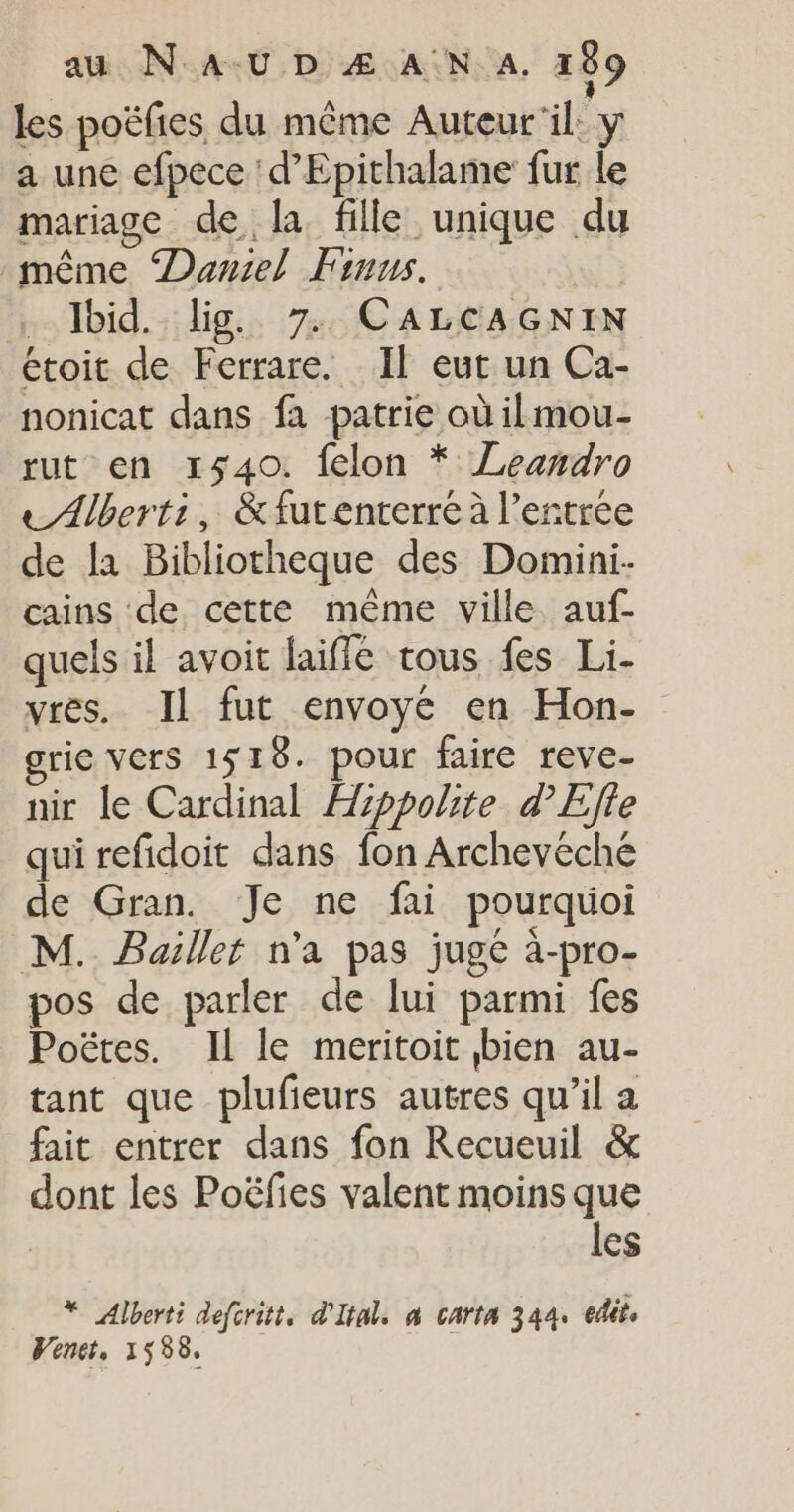 les poëfies du même Auteur'il: y a une efpece :d’Epithalame fur le mariage de la fille unique du même Daniel Finus. … Jbid. lig. 7: CALCAGNIN étoit de Ferrare. Il eut un Ca- nonicat dans fa patrie où il mou- rut en 1540. felon * ZLeandro e Abert:, &amp;futenterre à l'entrée de la Bibliotheque des Domini- cains de cette même ville auf- quels il avoit laiffé tous fes Li- vres. Il fut envoyé en Hon- grie vers 1518. pour faire reve- nir le Cardinal Hppolite d'Effe qui refidoit dans fon Archevéché de Gran. Je ne fai pourquoi M. Baillet n'a pas jugé à-pro- pos de parler de lui parmi fes Poëtes. Il le meritoit bien au- tant que plufieurs autres qu’il a fait entrer dans fon Recueuil &amp; dont les Poëfies valent moins que | les * Alberti defcritt. d'Ital, à carta 344. edit, Wenet, 1558,