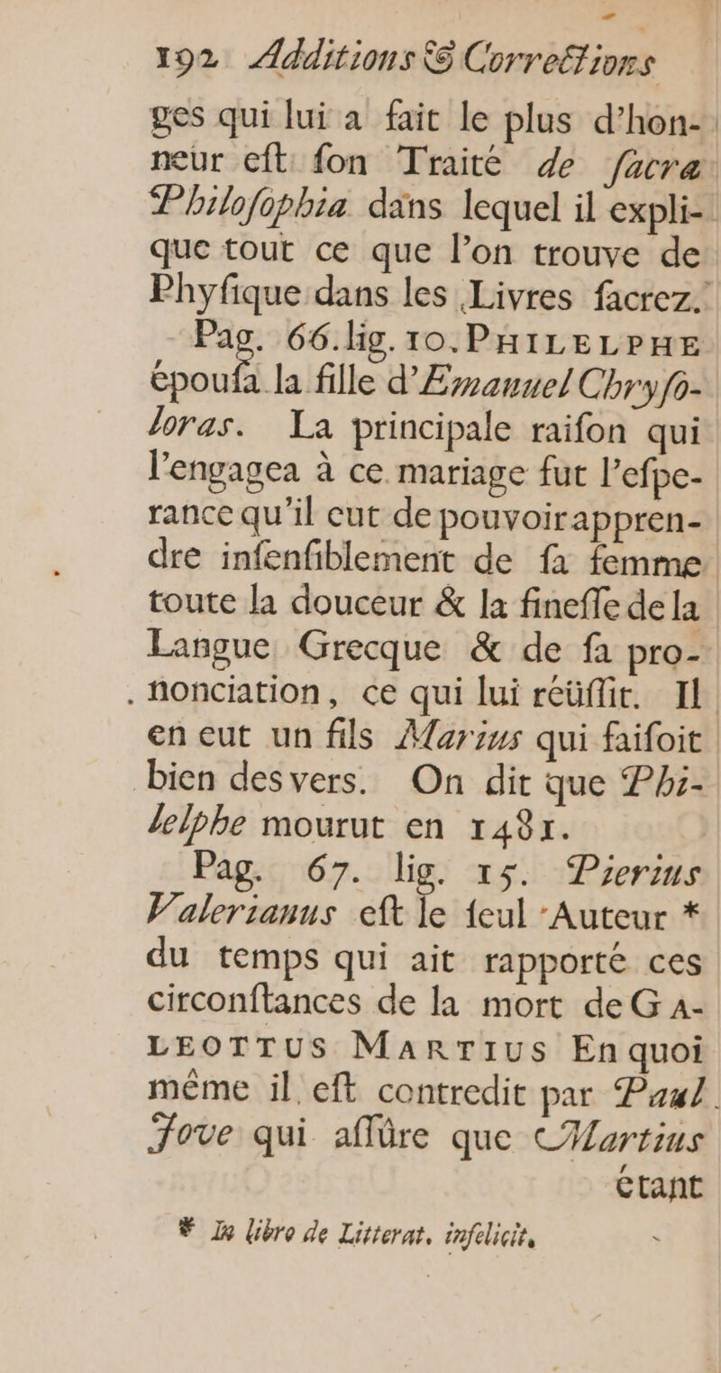 ges qui lui a fait le plus d’hon-: neur cft fon Traité de facre Philofophia dans lequel il expli- que tout ce que l’on trouve de Phyfique dans les Livres facrez. M: 66.lig.10.PHILELPHE époufa la fille d'Eranvel Chryfo- loras. La principale raifon qui l’engagea à ce mariage fut l’efpe- rance qu'il cut de pouvoirappren- dre infenfiblement de fa femme. toute la douceur &amp; la fineffe dela Langue Grecque &amp; de fa pro- .fonciation, ce qui lui reüflit. Il. en eut un fils Aarius qui faifoit bien desvers. On dir que Phi- lelphe mourut en 148x. Pag. 67. lig. 15. Pierius Valerianus eft le {eul ‘Auteur * du temps qui ait rapporté ces circonftances de la mort de G 4- LEOTTUS Marrius En quoi même il eft contredit par Paul. Fove qui affüre que CHvrtins Ctant © x libro de Litterat, infelicit,