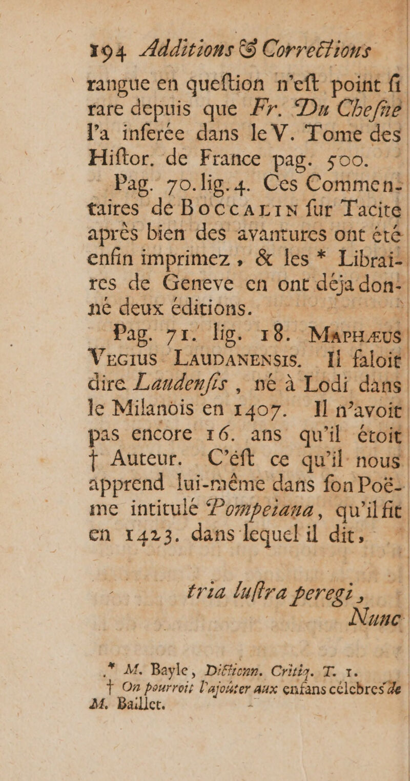 (FE #| 194 Ædditions © Correttions rangue en queftion n’eft point fi. rarc depuis que #7. Du Chefre, la inferce dans le V. Tome des Hiftor. de France pag. 500. Pag. 7o.lig.#. Ces Commen:! taires dé Boccarrx fur Tacité après bien des avantures ont été. enfin imprimez , &amp; les * Librai- res de Géneve en ont déja don! né deux editions. | PAT Pag. 71. lis. 18. Marnzus) Vecius LaupanEexsis. Il faloit dire Landenfis , ne à Lodi dans! le Milanois en 1407. Il avoit pas encore 16. ans qu'il étoit T Auteur. C'Ééft ce qu’il nous apprend lui-même dans fon Poë- me intitulé Pomperana, qu'ilfic en 1423. dans lequel il dit, * | à | | tria luflra peregi, : | Nunc .* M. Bayle, Difiicnn. Critig. Te 1. Ÿ On pourroit l'ajoñter aux enfans célchres Ze M. Ballet. e.