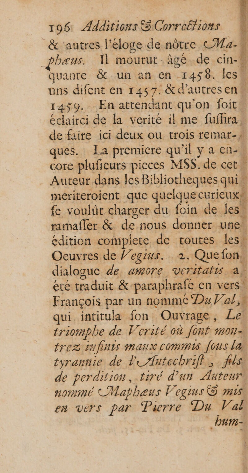 &amp; autres l’eloge de nôtre CAa- | pheus. Il mourut. âge de cin-“ quanre &amp; un an en 1458. less uns difent en 1457. &amp;d’autresen# 1459. En attendant qu'on foit. éclairci de la verité il me fuffira, de faire ici deux ou trois remar-1 ques. La premicre qu’il y a en-. core plufeurs pieces MS$. de cet! Auteur dans les Bibliorheques qui” meriteroient que quelque curieux fe voulüt charger du foin de les, ramafler &amp; de nous donner une. édition complete de routes less Oeuvres de l’egrus. 2. Quefon, dialogue de amore veritatis a, été traduit &amp;-paraphrafe en vers” François par un nomme Du al,n qui. intitula fon Ouvrage, Le triomphe de Verité où font mon- tres infinis maux commis fous la tyrannie de l'eAntechrifl., . fs de perdition, tiré d'un Auteur nommé Mapheus Vegius © mis em vers par Pierre Du Val 4 Pa | 4 #