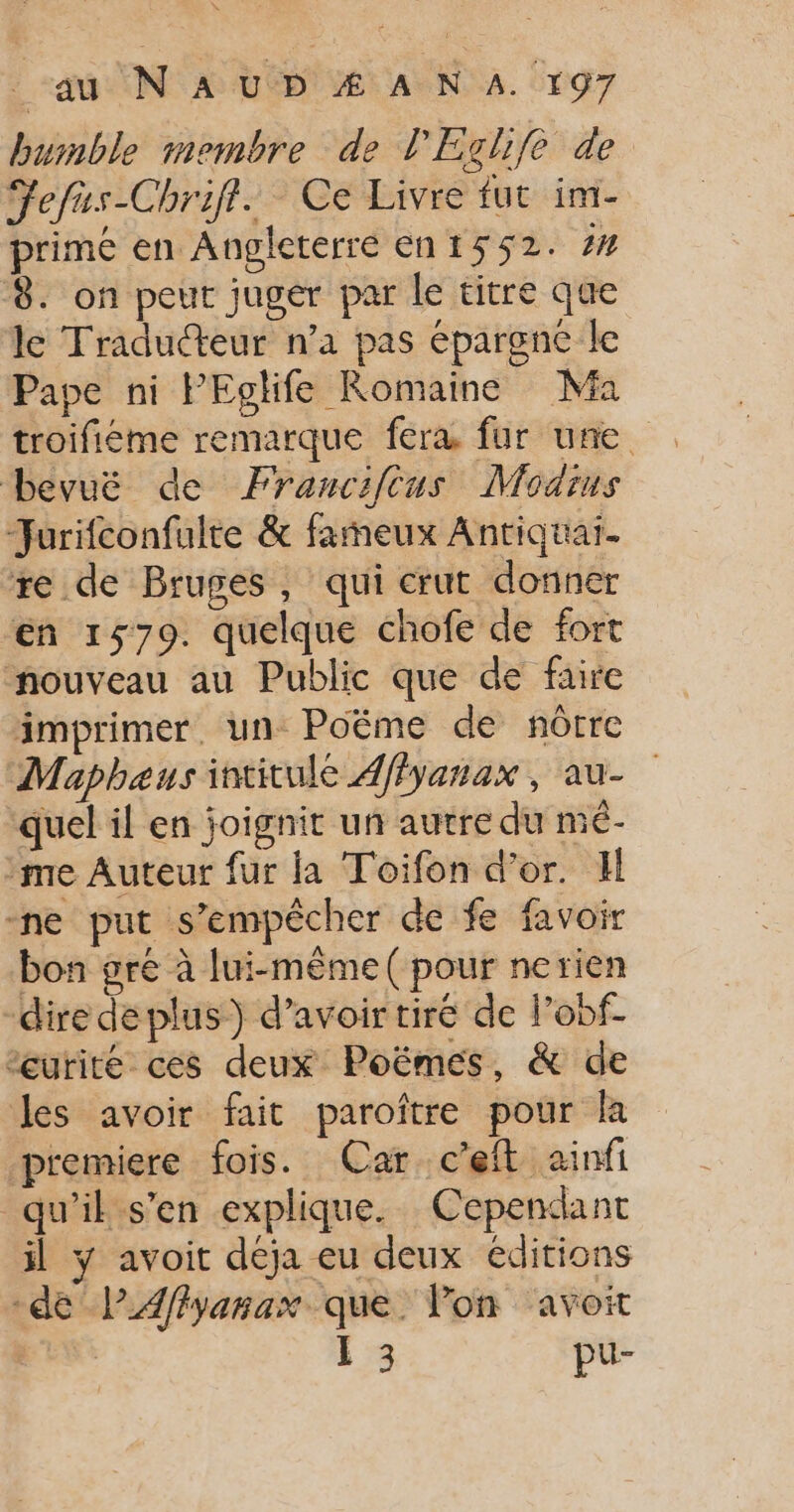 bumble membre de PEchife de Fefus-Chrift. Ce Livre fut im- primé en Angleterre en1552. # 8. on peut juger par le titre que le Traducteur n’a pas épargne le Pape ni PEglife Romaine Ma troifiéme remarque fera fur une bevuë de Francifcus Modius Jurifconfulte &amp; fameux Antiquaï. re de Bruges, qui crut donner en 1579. quelque chofe de fort nouveau au Public que de faire imprimer, un Poëme de nôtre Maphaus intitulé 4ffyanax , au- quel il en joignit un autre du mé- me Auteur fur la Toifon d’or. Il ne put s'empêcher de fe favoir bon gré à lui-même ( pour nerien “dire deplus) d’avoir tiré de lobf- eurité ces deux Poëmes, &amp; de les avoir fait paroître pour la premiere fois. Car c'eft ainfi qu'il s'en explique. Cependant il y avoit déja eu deux éditions -de lPAflyanax que. Pon ‘avoit 1 3 pu-