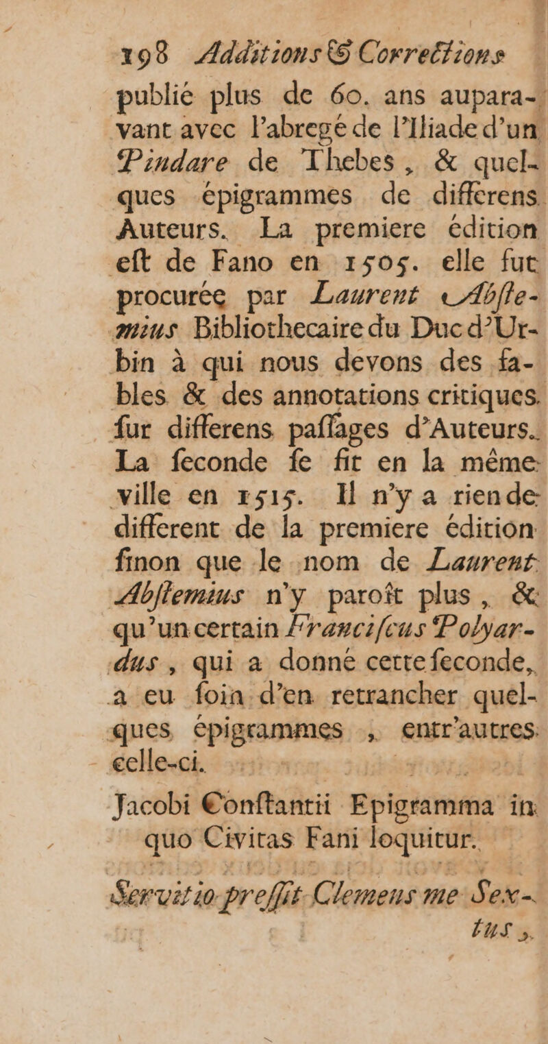 publié plus de 60. ans aupara-, vant avec l’abregé de l’Iliade d’un Pindare de Thebes, &amp; quel: ques épigrammes de diffcrens. Auteurs. La premiere édition eft de Fano en 150$. elle fut procurég par Laurent © Ablle- mius Bibliothecaire du Ducd’Ur- bin à qui nous devons des fa- bles &amp; des annotations critiques. fur diflerens paflages d’Auteurs. La feconde fe fit en la même: ville en x515. Il n’y a riende different de la premiere édition finon que le nom de Laurent Abflemius n'y paroi plus, &amp; qu'un certain {rancifcus Polyar.- dus , qui à donné certe feconde, a eu foin d'en retrancher quel- ques épigrammes , entrautres: celle-ci. ra. Jared Jacobi Conftantii Epigramma in quo Civitas Fani loquitur. Servitio preffit Clemens me Sex ; Ps / S D: