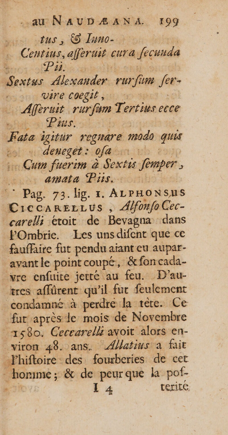tus , © Iuno- | Centius, aférui cura fecunda # Pah: Sextss SRE DES 772 fer vLr'e Coegil , | … Afféruit rurfam Tenris ecce huis us. Fata igitur rograre 040 qui bol: + deneget: of Cum fuerim à Lt Jemper amata Puis. © Pag. 73. lig. 1. ALPHONSUS CiCCARELEUS j Alfonfo Cec- carelli étoit de Bevagna dans POmbrie. Les unsdifent que ce fauffaire fut pendu aïant eu aupar- avantle point coupé, &amp;fon cada- vre enfuite jetré au feu. D’au- tres affûrent qu’il fut feulement condamné à perdre la tere. Ce fut après Je mois de Novembre Fe: 580. Ceccarelli avoit alors en- viron 48. ans. Ælatius à fait 4 hiftoire des fourberies de cet hortme ; &amp; de peurque ka pof- , L 4 terite