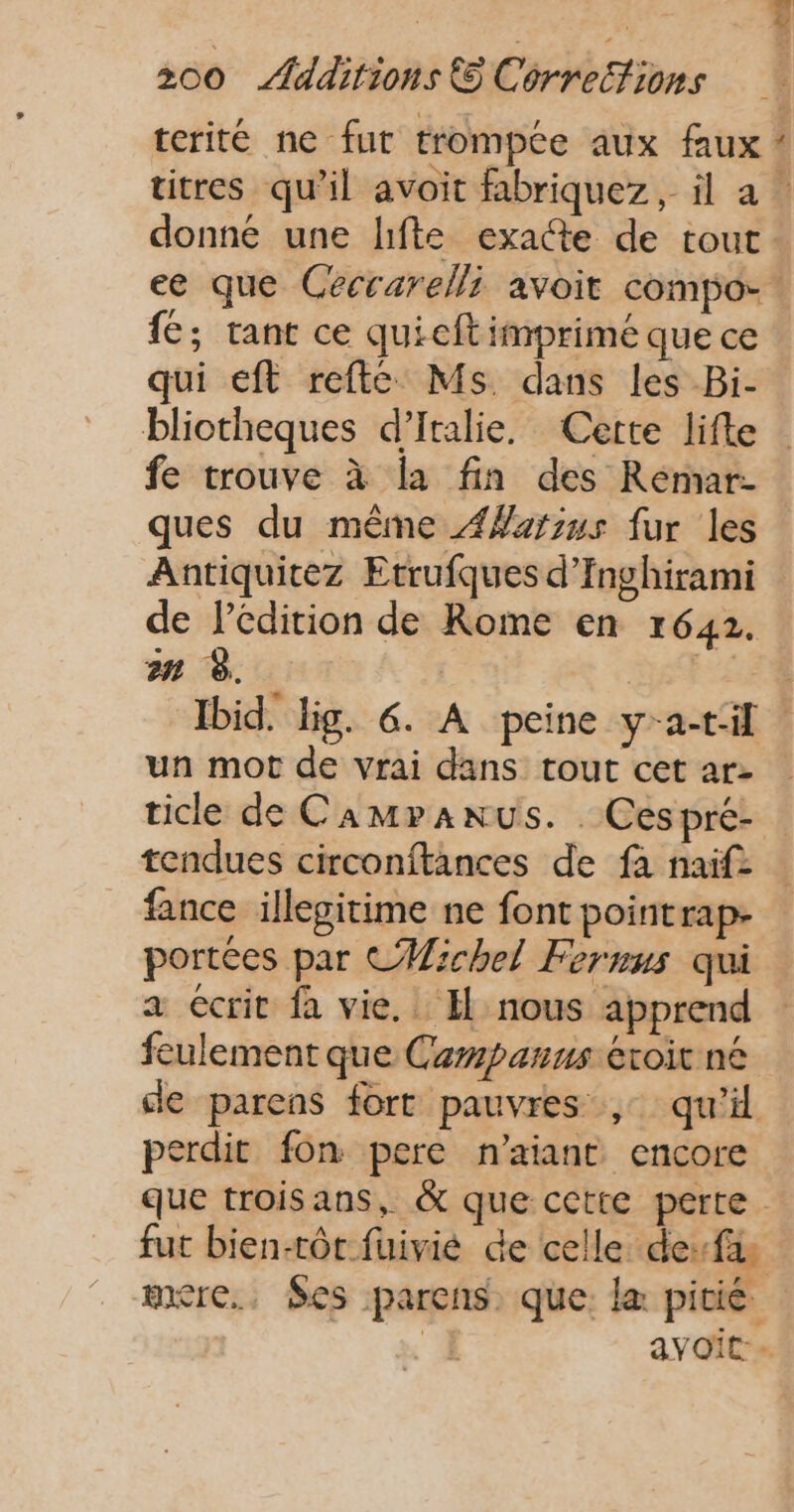 terité ne fur trompce aux faux ! titres qu’il avoit fabriquez, il a: donné une lifte exacte de tout ee que Ceéccarelli avoit compo- fé; tant ce quieftimprimé que ce qui €ft refte Ms dans les Bi- bliotheques d'Italie. Cette lifte fe trouve à la fin des Reémar- ques du même ÆWarsus fur les Antiquicez Etrufques d’Inghirami de l'édition de Rome en 1642. Ibid. lig. 6. A peine y-a-til un mot de vrai dans tout cet ar- ticle de Camranus. . Cespré- tendues circonftances de fa naïf fance illepitime ne font pointrap- portées par CHMichel Fernus qui a écrit fa vie. Il nous apprend feulement que Campanus éxoit né de parens fort pauvres , qu’il Derdit fon pere n'aiant encore que troisans, &amp; que cette perte. fut bien-tôt fuivié de celle desfi mxre., Ses parens. que: læ pitié 4 avoit