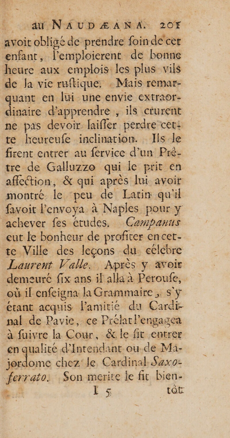 Coq NAUDÆANA: 207. avoit obligé de préndre foinde cer enfant, l’emploierent de bonne heure aux emplois les plus vils de Ja vie ruftique. : Mais remar- quant en lui une envie extraor- dinaire d'apprendre ; ils cturent ne pas devoir. laifler perdre cet: te heureufe inclination. Ils le firent entrer au fervice d’un Pré- tre de Galluzzo qui le prit en affection, &amp; qui après lui avoir montré le peu de Latin qu'il favoit l’envoya à Naples pour y ‘achever fes etudes, Cewpanus eut le bonheur de profiter encet- te Ville des leçons du. eclébre Laurent Valle. Après y avoir demeuré fix ans il alla à Peroufe, où il enfeigna la Grammaire ;. s'ÿ étant acquis l'amitie du Cardi- pal de Pavie, ce Prélarlengagea à fuivre la Cour, &amp; le fit entrer en qualité d'Intendant ou.de Mi- 5 ra8e chez: le Cardinal. Saxo ferrato. Son merite le fit bien-