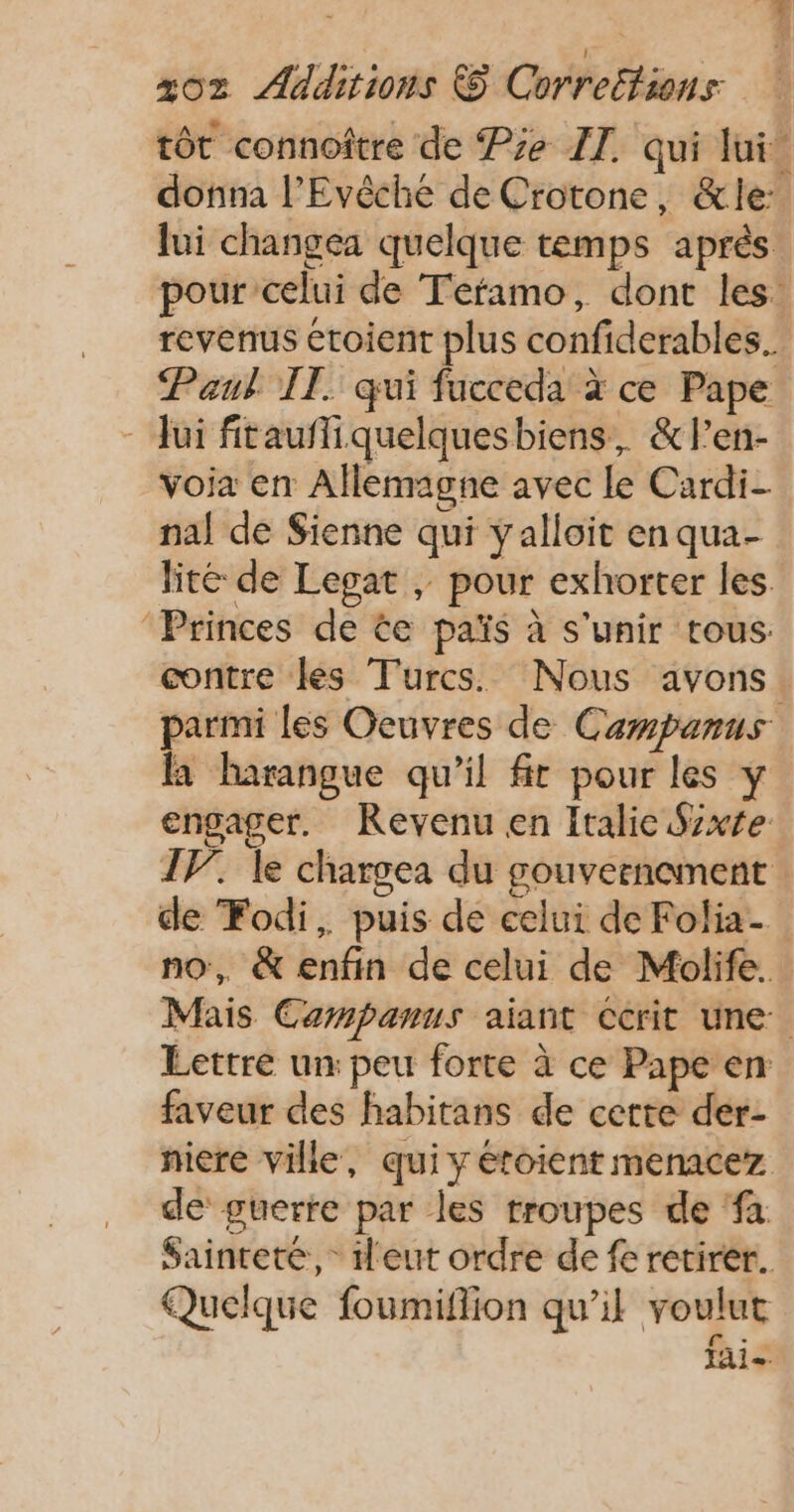 HE | fi x02 Additions &amp; Correéfiens tôt connoître de Pie ZT. qui lui. donna l’Evêche de Crotone, &amp;le: lui changea quelque temps après pour celui de Tefamo, dont les: revenus étoient plus confiderables. Paul IT. qui fucceda à ce Pape - Jui fitauffiquelquesbiens, &amp;l’en- voia en Allemagne avec Le Cardi- nal de Sienne qui yalloit enqua- lité de Legat , pour exhorter les ‘Princes de te païs à s'unir tous: contre les Turcs. Nous avons. parmi les Oeuvres de Carpanus fa harangue qu’il fit pour les y engager. Revenu en Italie Sxte IV. le chargea du gouvernoment de Fodi, puis de celui de Folia- no, &amp; enfin de celui de Molife. Mais Carmpanus aiant Ccrit une Lettre un: peu forte à ce Pape en faveur des habitans de certe der- niere ville, qui y éroient menacez de guerre par les troupes de ‘fa Saintete,- 1dl'eut ordre de fe retirer. Quelque foumiflion qu’il voulut fai.