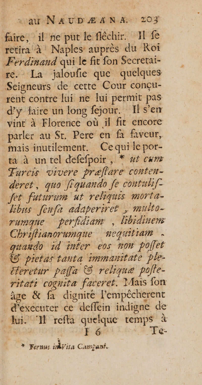 faire, il ne put le féchir. I fe retira à Naples auprès du Koï Ferdinand qui le fit fon Secretai- re. La jaloufie que quelques Seigneurs de cette Cour conçu- sent contre fui ne fui permit pas d'y faire un long fejour. Il s’en vint à Florence où il fit encore parler au $r. Pere en fa faveur, mais inutilement. Cequi le por- ta à un tel défefpoir , Ÿ #£ cum Turcis vivere prellare conten- deret, quo fiquando fe contulif- Jet futurum ut reliquis morta- Libus [enfe adaperiret ; multo- rureque perfidianr , hhidinem Chriffianorumaqne nequitiam + cquando 1d inter eos non polfet À pietas tanta immanitate ple- éteretur pale © relique pofle- ritati cognita faceret. Mais fon âge &amp; fa dignité l’empêcherent d'executer ce deffein indigne de Jui. Il refta quelque temps à | F 6 : Te à * Fernus inbVita Carpant.