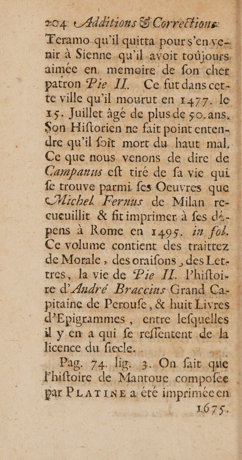 aimée en, memoire de fon chef A Es FÉ 1,5. Juillet âgé de plusde so. ans. son Hiftorien ne fait point enten- dre qu’il foit mort du haut mal Ce que nous venons de dire de Campanus eft tire de fa vie qui fe trouve parmi fes Oeuvres que CHichel Fernus de Milan re- pens à Rome en 1405. 24 foi. Ce volume contient des traittez de Morale , des oraifons , des Let- tres, la vie de Pie II. lhiftoi- re d'André Braccins Grand Ca- il y en a qui fe reflentent de la licence du fiecle. . | FRE Pag. 74. lig: 3..On. fait que lhiftoire de Mantoue compofee 1075.