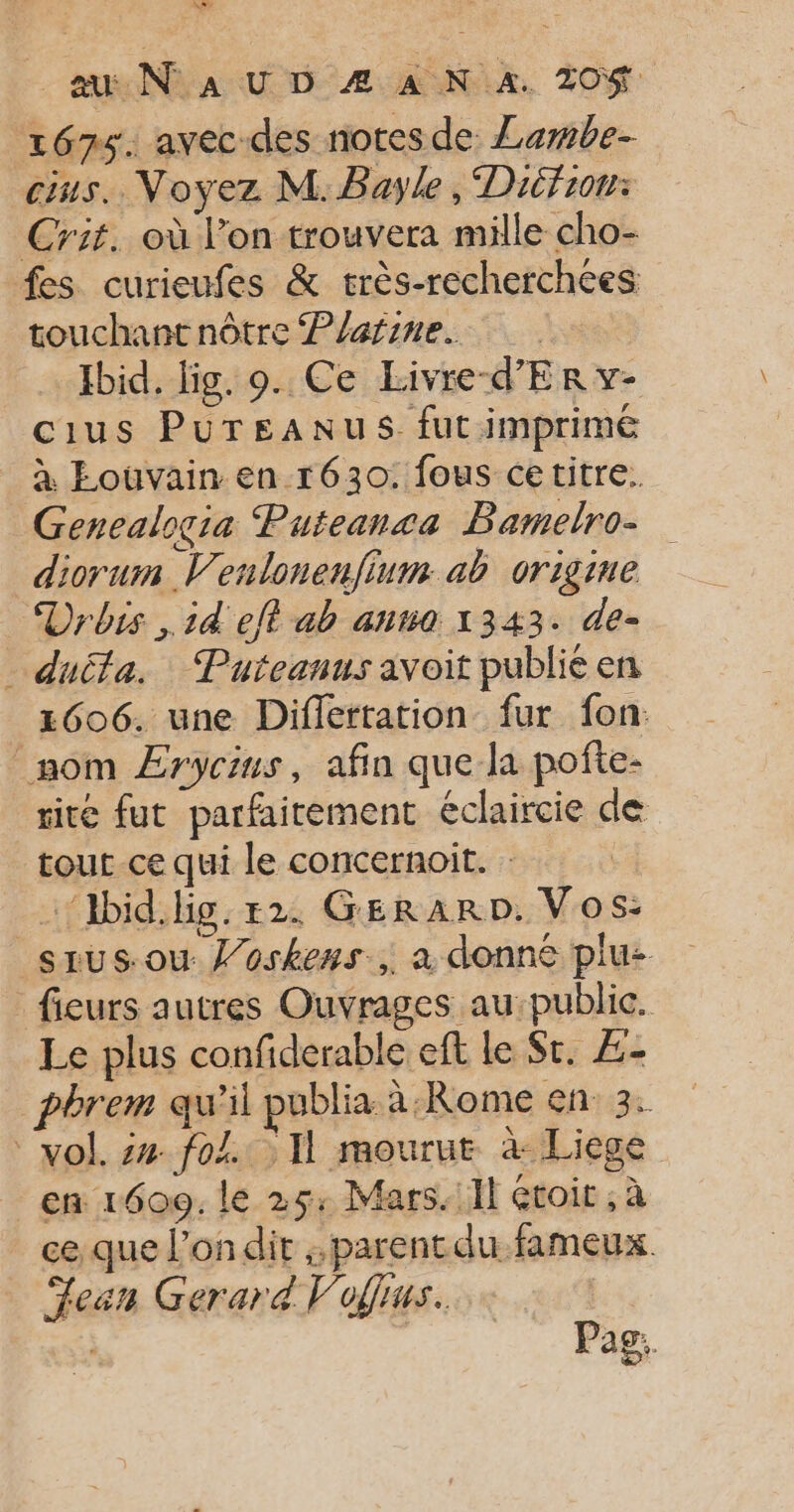 à 4 au N° a U D Æ À N 4. 20% 1675. avec-des notes de: Lembe- ins. Voyez M.Bayle , Difror: Crit. où l’on trouvera mille cho- fes curieufes &amp; très-recherchées touchant nôtre Platine. Ibid. lig. 9. Ce Livre-d'Er v- cius PureaAnus fut imprimé à Louvain en r630. fous cetitre. Genealogia Puteansa Bamelro- diorum V'enlonenfium ab origine Urbis , 14 eft ab anna 1343. de- duita. : Putcanus avoit publié en 2606. une Diflertation fur fon: nom ÆErycins, afin que la pofte- ité fut parfaitement éclaircie de tout ce qui le concernoit. : …‘bid.lig.r2. GERARD. Vos: _srus.ouw l’oskens, a donné plu: fieurs autres Ouvrages au: public. Le plus confiderable eft le St. ÆZ- pbrem qu’il publia à-Rome en:3: vol. #4. fol. Il mourut à Liege en 1600. le 25: Mars: Il étoit , à ce que l’on dit ;;parentdu fameux. Lean Gerard Vofius. | Pag.