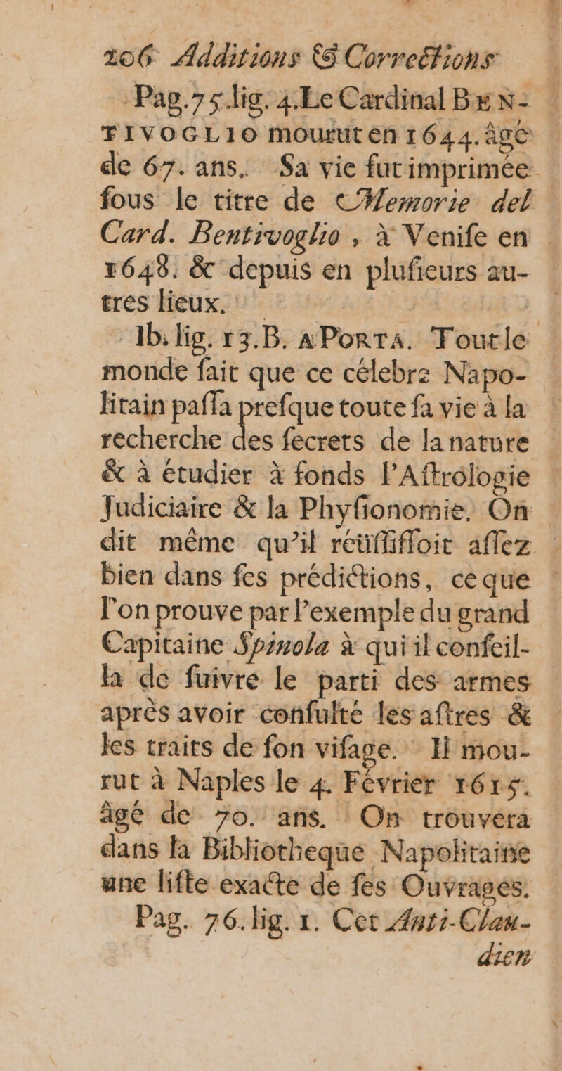 FIVOGL1O mourut en 1644. 0e fous le titre de C#ewmorie del tres lieux. monde fait que ce célebrz Napo- recherche &amp; à etudier à fonds PAftrologie Judiciaire &amp; la Phyfionomie. On l'on prouve par l'exemple du grand Capitaine Spsnola à qui il confcil- la de fuivre le parti des armes après avoir confulté les aftres &amp; les traits de fon vifage. H mou- rut à Naples le 4 Févriér 1615. âgé de 7o. ans. On trouvera dans la Bibliotheque Napolitaine une lifle exacte de fes Ouvrages. Pag. 76. lig. r. Cet Ænri-Clau- dien
