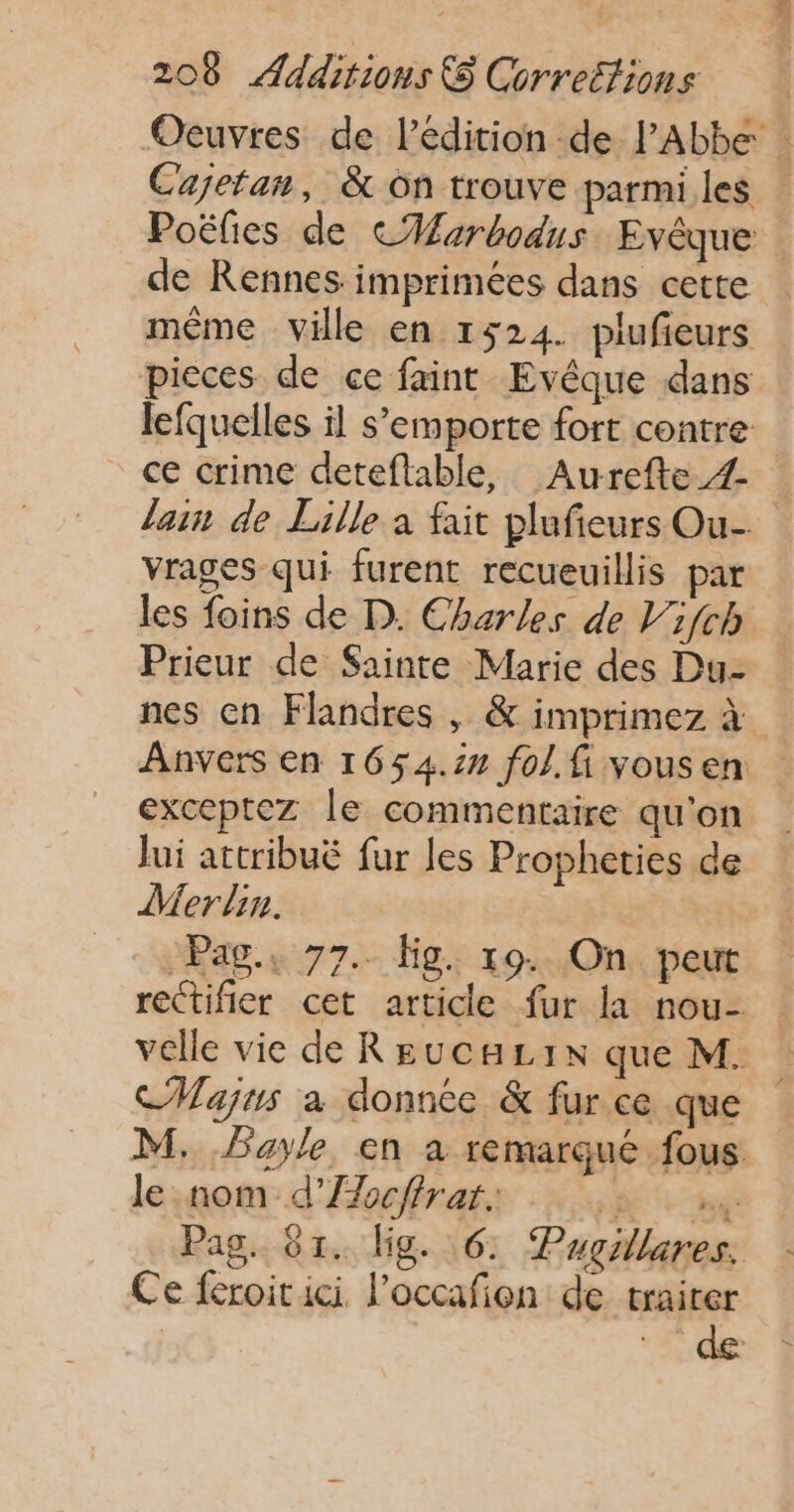 Oeuvres de l’édition de PAbbe | Cajetan, &amp; on trouve parmi les Poëlies de CHarbodus Evêque de Rennes imprimées dans cette même ville en 1524. plufieurs pieces de ce faint Evêque dans lefquelles il s’emporte fort contre ce crime deteftable, Aurefte_Z lain de Lille à fait plufieurs Ou- vrages qui furent recueuillis par les foins de D. Charles de Vifch Prieur de Sainte Marie des Du- nes cn Flandres , &amp; imprimez à Anvers en 1654.22 fol. fi vousen exceptez le commentaire qu'on Jui attribuë fur les Propheties de Merlin. Pag., 77. lg. 19. On peut rectifier cet article fur la nou- velle vie de ReucHL1x que M. CMWajus a donnée &amp; fur ce que M, Payle en a remarqué fous le nom d’Æocffrar. + né Pag. 61. Uig. 6. Pugillares. Ce feroitici l’occafon de traiter de: