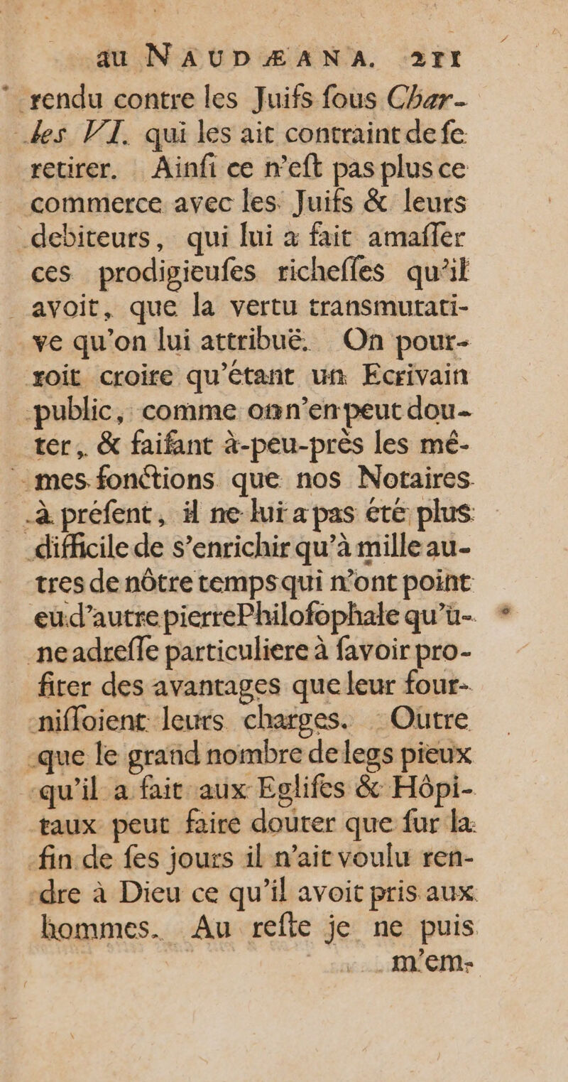 * rendu contre les Juifs fous Char des WT. qui les ait contraint defe retirer. Ainfi ce n’eft pas plus ce commerce avec les Juifs &amp; leurs debiteurs, qui lui à fait amañfer ces prodigieufes richefles qu’il _ avoit, que la vertu transmutati- ve qu'on lui attribué. On pour- xoit croire qu'étant un Ecrivain -public, comme omn’en peut dou- ter, &amp; faifant à-peu-près les mé- - mes fonctions que nos Notaires. à préfent, ä ne luï a pas été plus difficile de s’enrichir qu’à mille au- tres de nôtre tempsqui n'ont point eud’autre pierrePhilofophale qu’ü- neadreffe particuliere à favoir pro- fiter des avantages que leur four- nifloient leurs charges. : Outre -que le grand nombre de legs pieux “qu’il a fait aux Eglifes &amp; Hôpi- taux peut faire douter que fur la: fin de fes jours il n’ait voulu ren- ‘dre à Dieu ce qu’il avoit pris aux hommes. Au refte je ne puis .mEM-