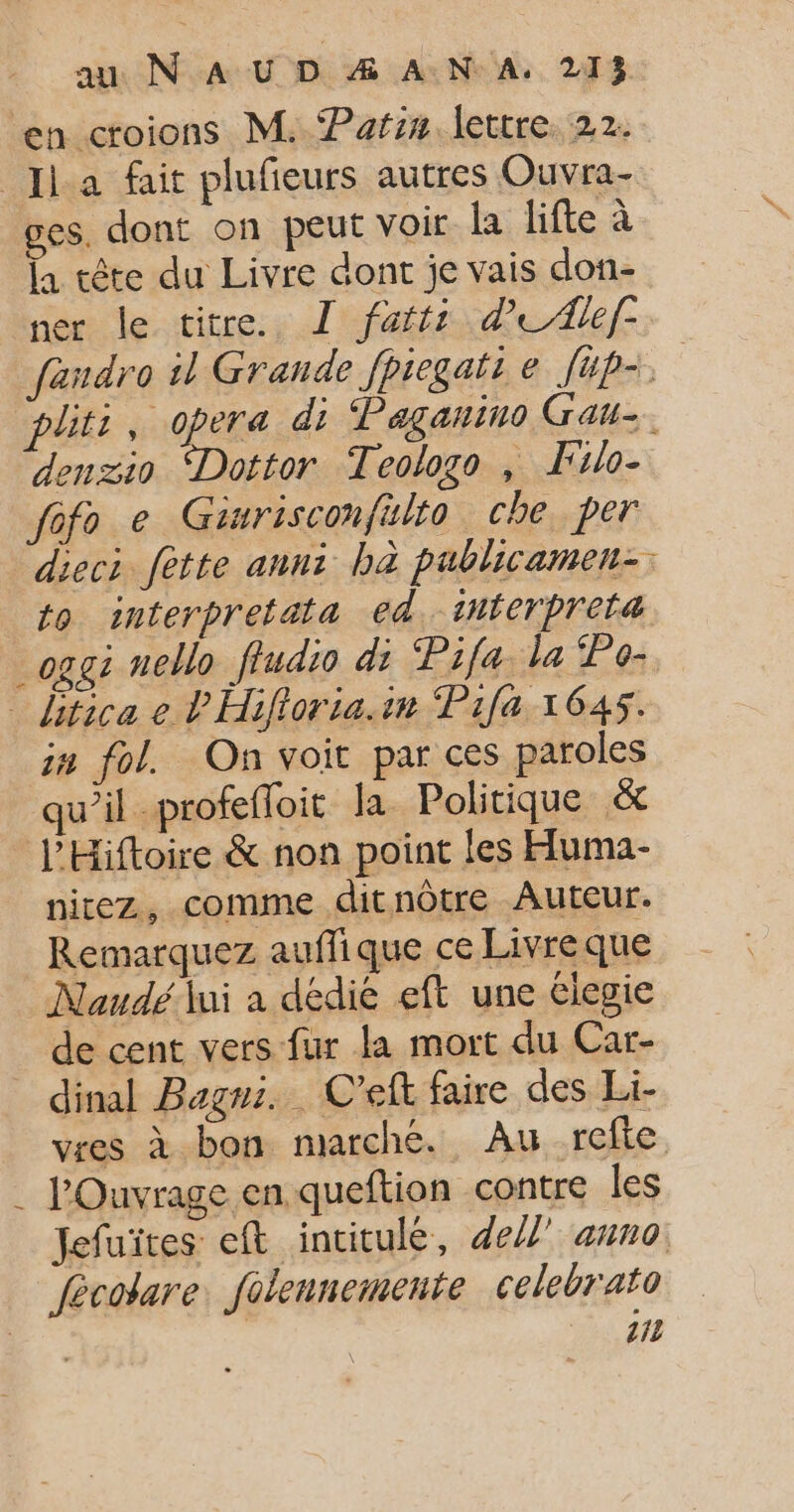 en croions M. Patsin lettre. 22. Ja fait plufieurs autres Ouvra- ges. dont on peut voir Îa lifte à la tête du Livre dont je vais don- ner le titre. T fattt d’eAlef- fandro il Grande fpiegatt e [ip plits , opera di; Paganino Gau-. denzio Dottor Teologo , Filo- fofo e Ginrisconfulto che per dieci fètte anni bà publicamen-. to interpretata ed. tnterpreta _oggi nello fludio di Pifa la Po- ditica e P'Hifioria.in ‘Pifa 1645. in fol. On voit par ces paroles qu’il -profefoit la Politique &amp; l’'Hiftoire &amp; non point les Huma- nitez, comme ditnôtre Auteur. Remarquez auffique ce Livre que Naudé lui a dédié eft une élegie de cent vers fur la mort du Car- dinal Bagni. C’eft faire des Li- vres à bon marché. Au refte . l'Ouvrage en queftion contre les Jefuiïtes eft incitule, del” auno fécotare: folennemente celebrato | 40