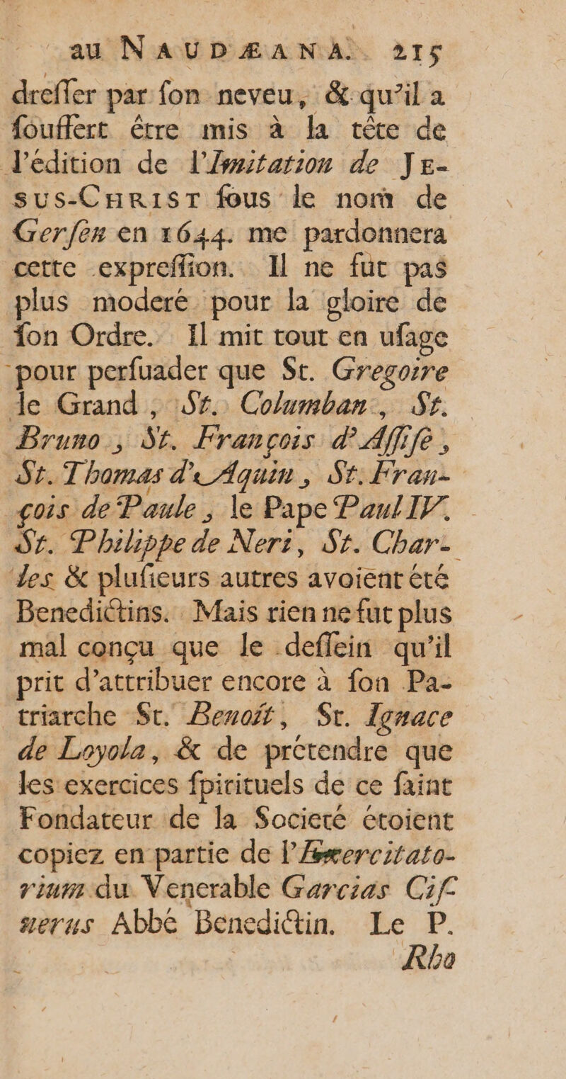 dreffer par fon neveu, &amp;: qu’il a fouffert étre mis à la rêce de deédition de l'Æmitation de Js- sus-CHR1ST fous le nom de Gerfès en 1644. me pardonnera cette expreffion. Il ne fut pas plus moderé pour la gloire de on Ordre. Il mit tout en ufage pour perfuader que St. Gregoire de Grand , 9%. Columban, Sr. Bruno, S#. François PAÏ 12 Sr. Thomas d'Aquin, St. Fran- çois de Paule , Le Pape PaulIV. Sr. Philippe de Neri, St. Char- Les &amp; plufieurs autres avoient été Benedictins. Mais rien ne fut plus mal conçu que le deflein qu'il prit d’attribuer encore à fon Pa- triarche St. Benoit, Sr. Ignace de Loyola, &amp; de prétendre que les exercices fpirituels de ce faint Fondateur de la Societé étoient copiez en partie de l’Æsxercitato- riurs du Venerable Garcias Cif serus Abbé Benedi@in. Le P. Rbo