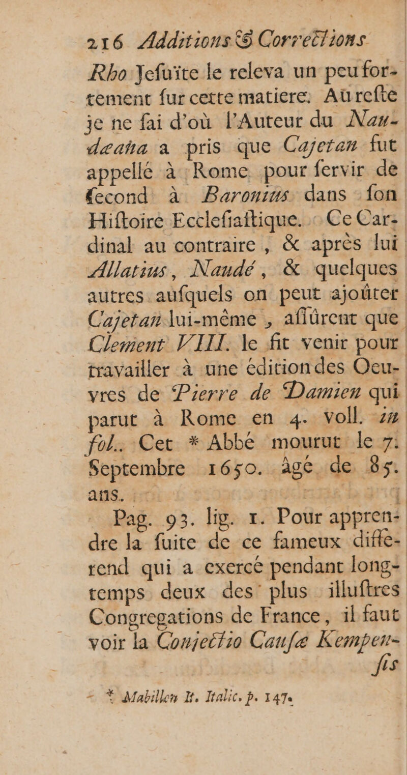 Rho YJefuïte le releva un peufor: tement fur cette matiere. Aurefte je ne fai d’où l’Auteur du Nas deañha a pris que Cajeran fut. appellé à : Rome pour fervir de “cond à Barontms dans fon Hiftoire Ecclefiattique. : Ce Car: | dinal au contraire , &amp; après lui Allatius, Nandé, &amp; quelques autres aufquels on peut ajoüter Cajetan lui-même , aflürent que Clenient VIIL. le fit venir pour travailler à une éditiondes Oeu- vres de Pierre de Damien qui parut à Rome en 4. voll. z% fol. Cet * Abbé mourut le 7: Septembre 1650. âge, de 85. AM HE 26 : LEE CL À Pag. 93. lip. 1. Pour appren: dre la fuite de ce fameux difle- rend qui a exercé pendant long: temps deux des’ plus illuftres Congregations de France, il faut voir la Cowjeitio Caufe Kempen= ês = À Mabillen H, Jtalic, p. 147