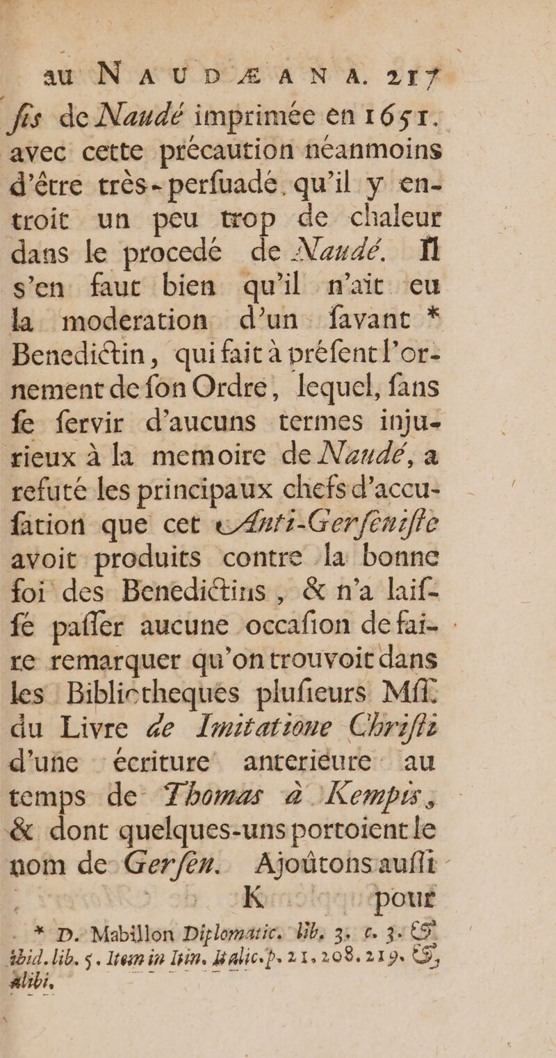 frs de Naudé imprimée en 1651. avec cette précaution néanmoins d’être très- perfuadé. qu'il y en- troit un peu top de chaleur dans le procede de Nesdé. s’en faut bien qu’il n'ait eu la moderation d’un favant * Benedictin, qui fait à préfent l’or- nement de fon Ordre, lequel, fans fe fervir d’aucuns termes inju- rieux à la memoire de Nude, a refuté les principaux chefs d’accu- fation que cet « #f1-Ger/enmifie avoit produits contre la bonne foi des Benedictius , &amp; n’a laif- fé pañler aucune occafion defai. : re remarquer qu’ontrouvoit dans les Biblictheques plufeurs Mf du Livre de Imitatione Chriflr d'une écriture anteriéure: au temps de Thomas à Kempus, &amp; dont quelques-uns portoient le nom de Ger/èn. Ajoûtonsauflt - | ) 9. JR :‘pouË - * D. Mabillon Diplomatie. Wb, 3: r. 3:65 4bid. lib. $. Item in lin. Balic-p. 21.208.219 &amp;ÿ, A