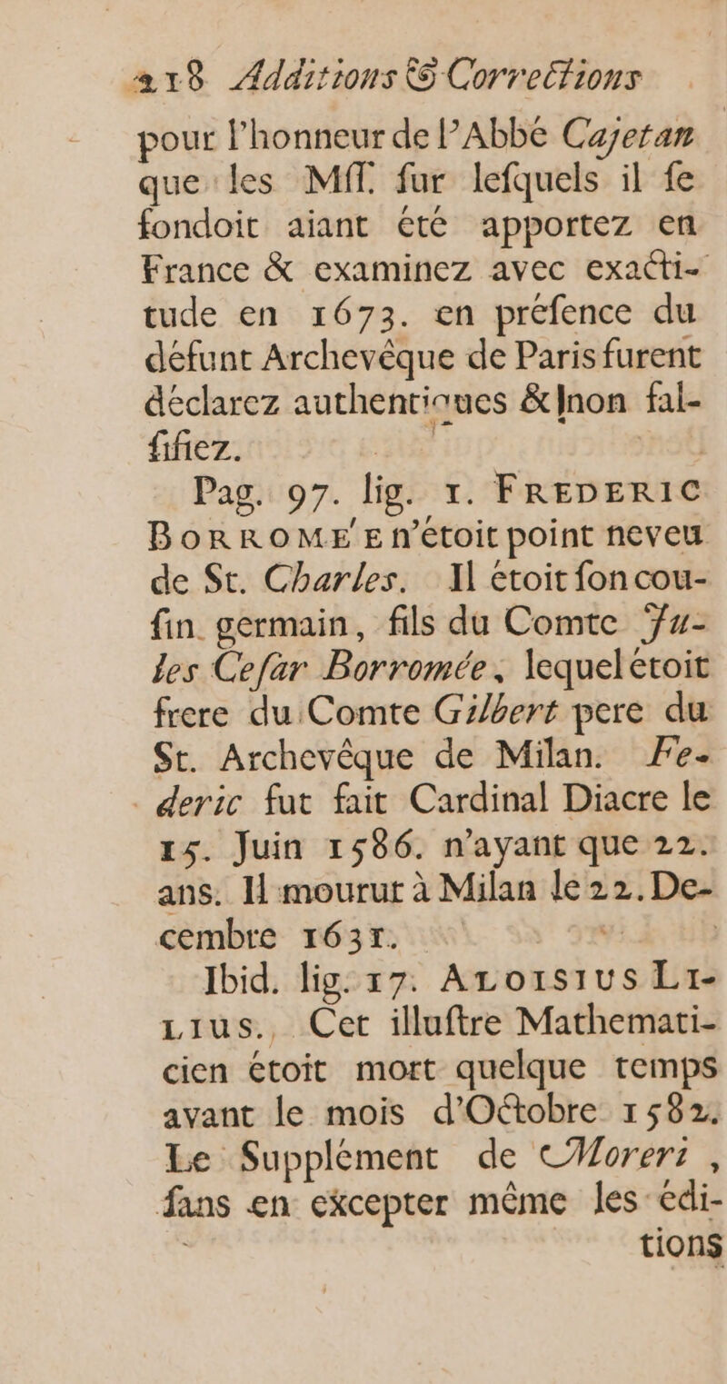 pour l'honneur de P’ABDE Cayeran que les MT. fur lefquels il fe fondoit aiant été apportez en France &amp; examinez avec exacti- tude en 1673. en préfence du défunt Archevêque de Paris furent déclarez authentiques &amp;lnon fal- fifiez. HE | Pag. 97. lig. 1. FREDERIC BorROME'E n’étoit point neveu de St. Charles. Il étoit fon cou- fin germain, fils du Comte ‘- les Cefar Borromée, lequelétoit frere du Comte Gilbert pere du St. Archevêque de Milan. Fe- deric fut fait Cardinal Diacre le 15. Juin 1586. n'ayant que 22. ans. I mourut à Milan le 22.De- cembre 1637. v: | Ibid. lig: 17. Azo1ïsius Li- Lius., Cet illuftre Mathemati- cien étoit mort quelque temps avant le mois d'Octobre 1582. Le Supplément de C#orer: , fans en ekcepter même les-édi- tions