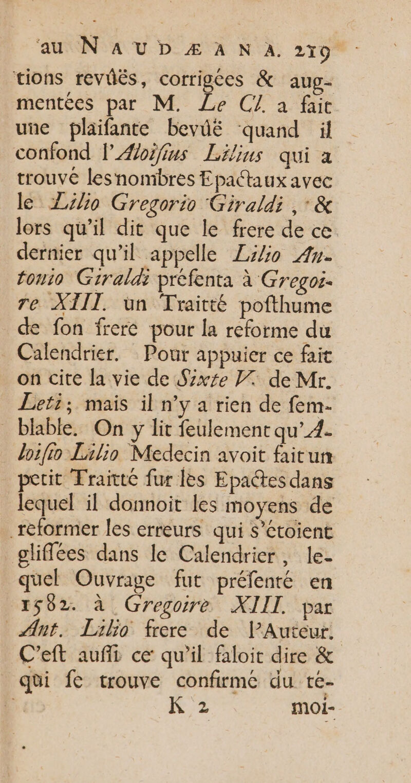 tions revüës, corrigées &amp; aug- mentées par M. Le CZ à fac une plaifante bevié ‘quand il confond l’Æoifius Lélins qui a trouve lesnombres Epactaux avec le Zlio Gregorio Giraldi ,'&amp; lors qu’il dit que le frere de ce dernier qu'il appelle ZiZo An. touio Giraldi préfenta à Gregoi- re XTIT. ün Traitté pofthume de fon frere pour la reforme du Calendrier. Pour appuier ce fait on cite la vie de Szxe F7 de Mr. Lefi; mais il n’y a rien de fem- _ blable, On y lit feulement qu’. loifio Lilio Medecin avoit faitum perit Traitté fur les Epa@tes dans lequel il donnoit les moyens de réformer les erreurs qui S’étoient gliffées dans le Calendrier, le- quel Ouvrage fut préfenté en 1502. à Gregoire XIIT. par Ant. Liho frere de lAuteur. C’eft auffi ce qu'il faloit dire &amp; qui fe trouve confirmé du té- | K 2 moi-