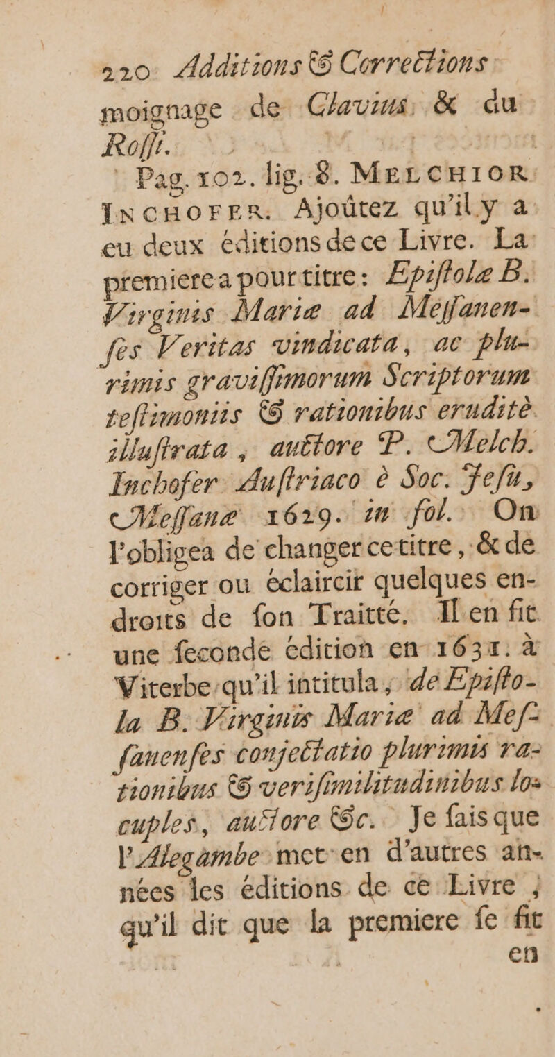 | 20 Additions &amp; Corrections. moignage de Glavins, &amp; au Rolfr. pese : Pag. 102. lig. 8. MELCHIOR. INcHOFER. Ajoûtez qu'ily a eu deux éditions dece Livre. La: premierea pourtitre: Æpiffole B. Virginis Marie ad Méljanen- fes Veritas vindicafa, ac plu- ramis graviffiimorum Scriptorum teftimoniis @ rationtbus eruditè illufirata , auttore P. CMelcb. Inchofer. Auftriaco è Soc. fefu, cMeffane 1629. 1n fol. On l'obligea de changer cetitre, _&amp; de corriger ou éclaircir quelques en- droits de fon Traitte. Alen fit une feconde édition en 1631. à Viterbe-qu'il intitula ; de Epiflo- La B. Virgins Marie ad Mef: fanenfes conjettatio plurimis ra: sionibus 6 verifimihitudinibus los cuples, auflore We. Je faisque l'Alegambe meten d'autres an- nées les éditions de ce Livre , qu’il dit que [a premiere fe fit fa | en