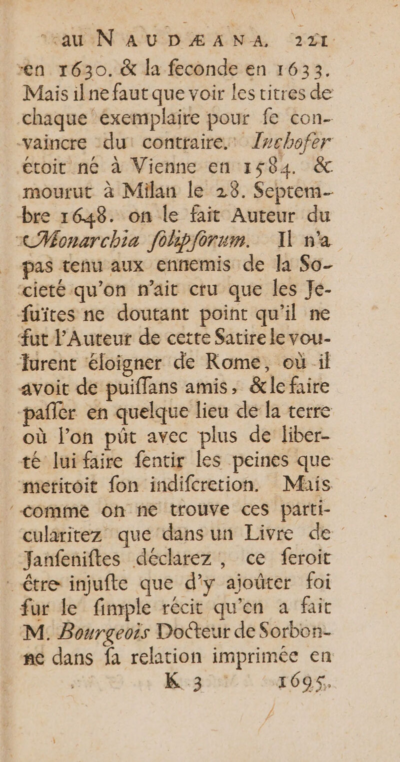 “en 1630. &amp; la feconde en 1633. Mais ilne faut que voir les titres de chaque exemplaire pour fe con- vaincre du: contraire. Jwchofer €toit né à Vienne en 1584. &amp; mourut à Milan le 28. Septem bre 1648. on le fait Auteur du xCHMonarchia fohpforum. I n'a pas tenu aux ennemis de la So- cieté qu'on n'ait cru que les Je- fuites ne doutant point qu'il ne fut Auteur de cette Satire le vou- Turent éloigner de Rome, où il avoit de puiflans amis, &amp;le faire pafler en quelque lieu de la terre où l’on püt avec plus de liber- té luifaire fentir les peines que meritoit fon indifcretion. Mais comme oh ne trouve ces parti- cularitez que dans un Livre de Janfeniftes déclarez , ce feroit être injufte que d’y ajoûter foi fur le fimple récit qu'en a fait M. Bourgeois Docteur de Sorbon- ne dans fa relation imprimée en K 3 1695,