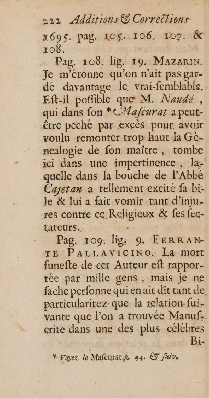 x695. pag. LOS. 106, 107. &amp; 108. Pag. 108. lig. 19. Mazanri. Je m'étonne qu’on n'ait pas gar- dé davantage le vrai-femblable. . Eft-il pofible que M. Naudé , qui dans fon *C/Ta/Curat a peut- être peché par excès pour avoir voulu remonter trop haut la Ge. ncalogie de fon maître , tombe ici dans une impertinence , Îa- quelle dans [a bouche de lAbbé. Cagetan a tellement excite fa bi- le &amp; lui a fait vomir tant d’inju- res contre ce Religieux &amp; fes fec- tateurs.. 5% | Pag. 109. lig: 9. FERRAN- TE PALLAVICINO. La mort funefte de cet Auteur eft rappor- tee par mille gens , mais je ne fache perfonne qui en ait dit tant de particularitez que la relation fui. vante que l’on a trouvée Manuf: crite dans une des plus célébres Bi- * Fayez le Malcurat 44. ET Juin