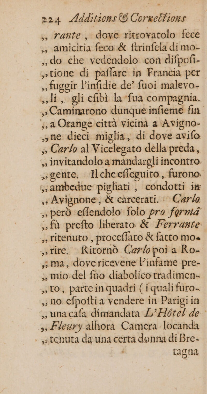 ,, rante, dove ritrovatolo fece , amicitia feco &amp; ftrinfela di mo- do che vedendolo con difpofi- »tione di paflare in Francia per fuggir linfidie de’ fuoi malevo- li, gli efbi la -fua compagnia. »Caminarono dunqueinfieme fin ,, a Orange città vicinà a Avigno- »ne dieci miglia, di dove avifo 3 Carlo al Vicelegato della preda, invitandolo a mandarpgli incontro. gente. Ilcheefleguito, furono: ,ambedue pigliati, condotti im ,; Avignone, &amp; carcerati. : Carlo per effendolo folo pro forma . fù prefto liberato &amp; Ferrante , titenuto , proceffaro &amp; fatto mo« »tire. Ritornd Caer/opoi a Ro- ; ma, dovericevene l’infame pre- ., mio del fuo diabolico tradimen- to, parte in quadri ( i quali furo- , no efpofti a vendere in Parigi in unacafa dimandata L’Hôtel de : », Fleury alhora Camera locanda . »tenuta da una certa donna di Bre- tagna.