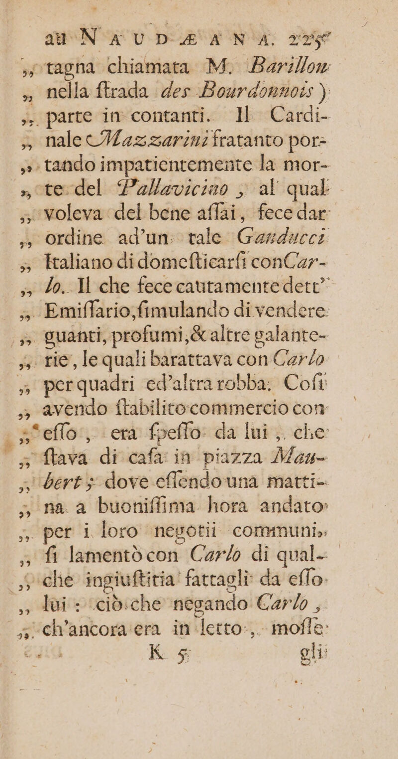» Ce a 72 #7 3 99 3 39 PE] au N'AUDÆ AN A 275 nella ftrada des Bourdonnois ) parte in contanti. Il Cardi- nale CWax sarin: fratanto por- te del Pallaviciuo ; al qual voleva del bene affai, fece dar: ordine ad’un. tale Garduccs Etaliano di domefticarfi conCar- lo. Xl che fece cautamente dett” Emiflario fimulando di vendere: per quadri ed’alirarobba. Cofr avendo ftabilitocommercio con ffava di cafa in piazza Mou- na. à buoniffima hora andato: fi lamento con Carl di qual- che ingiuftitia fattagli da eflo: Jui : cidiche negando Car , °