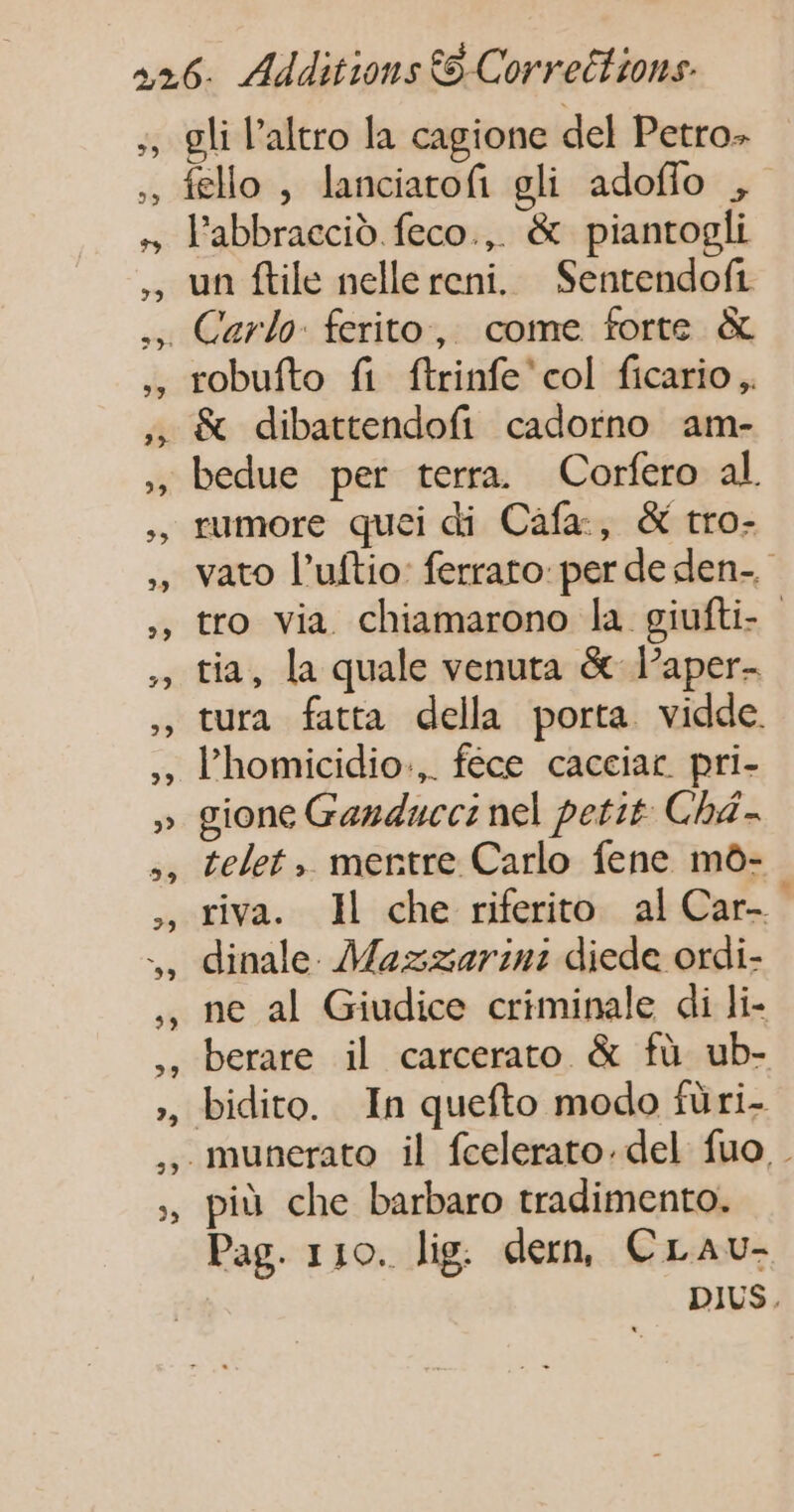 +, 39 l’abbraccid feco., &amp; piantogli un ftile nelle reni. Sentendofi robufto fi ftrinfe'col ficario &amp; dibattendofi cadorno am- bedue per terra Corfero al rumore quei di Cafa, &amp; tro- vato l’uftio: ferraro per de den. tro via chiamarono la giufti- tia, la quale venuta &amp; laper- tura fatta della porta vidde l’homicidio.,. féce cacciar pri- gione Gandnccs nel petit Cha- telet, merntre Carlo fene mo- riva. Il che riferito al Car. dinale. Mazzarin: diede ordi- ne al Giudice criminale di li- berare il carcerato &amp; fü ub- più che barbaro tradimento. Pag. 110. lig. dern, CLau- DIUS.