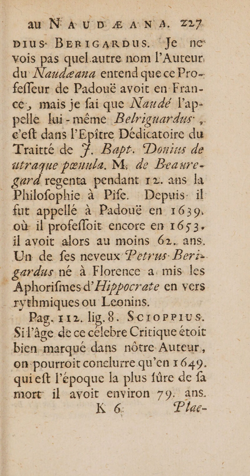 pIus BERIGARDUS. Je ne: vois pas quelautre nom l’Auteur. du Nandæeana entend que ce Pro feffeur de Padouë avoit en Fran- ce, mais je fai que Naudé l'ap- pelle lui-même Be/riguardus .. c’eft dans l’Epiître Dédicatoire du Traité de 7. Bapr. Donius de utraque pœrula. M; de Beawre- _ gard regenta pendant 12. ans la Philofophie à Pife. Depuis: il fut appellé à Padouë en 1639, où il profefloit encore en 1653. il avoit alors au moins 62. ans. Un de fes neveux Perrus Bers:. _ gardus ne à Florence a: mis les ” Aphorifmesd’Æppocrate en vers _ xythmiquesou Leonins. Pag. 112. lig.8. Scroppius. Sifâge de ce celebre Critique étoit bien marque dans nôtre Auteur, on‘pourroit conclurre qu’en 1649. quieft l’époque la plus fûre de fa mort il avoit environ 79. ans. K 6: Plac-