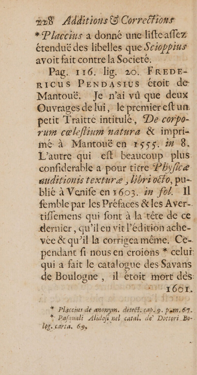 *Placcius a donné une lifteaflez étendué des libelles que Srioppius avoit fait contre la Societe. Pag. 116. lig. 20. FREDE- RICUS PENDASIUS Ctoit de Mantouë. Je n'ai vû que deux Ouvrages delui, le premier eft ur. petit Traitte intitulé, De corpo- rum cœleflium natura & impri- mé à Mantoué en r555. 7 6. L'autre qui eft beaucoup plus confiderable a pour titre Phyficæ auditionts texturæ ,librioëto, pu-- blié à Venife en 5603. 2» fol. Il femble par les Préfaces &les Aver-. tiflemens qui font à la ‘tête de ce. dernier, qu’ilen vit l'édition ache- vee & qu’il la corrigeamême. Ce- pendant fi nous en croions * celui: qui à fait le catalogue des Savans de Boulogne , il éroit mort dés: FOIRE. * Placcins dé anonym. detelt: cab. 9. pen. 67. * Pafauali Alidofi nel catal, de’ Dortori. Bo-. leg. carita. 69,