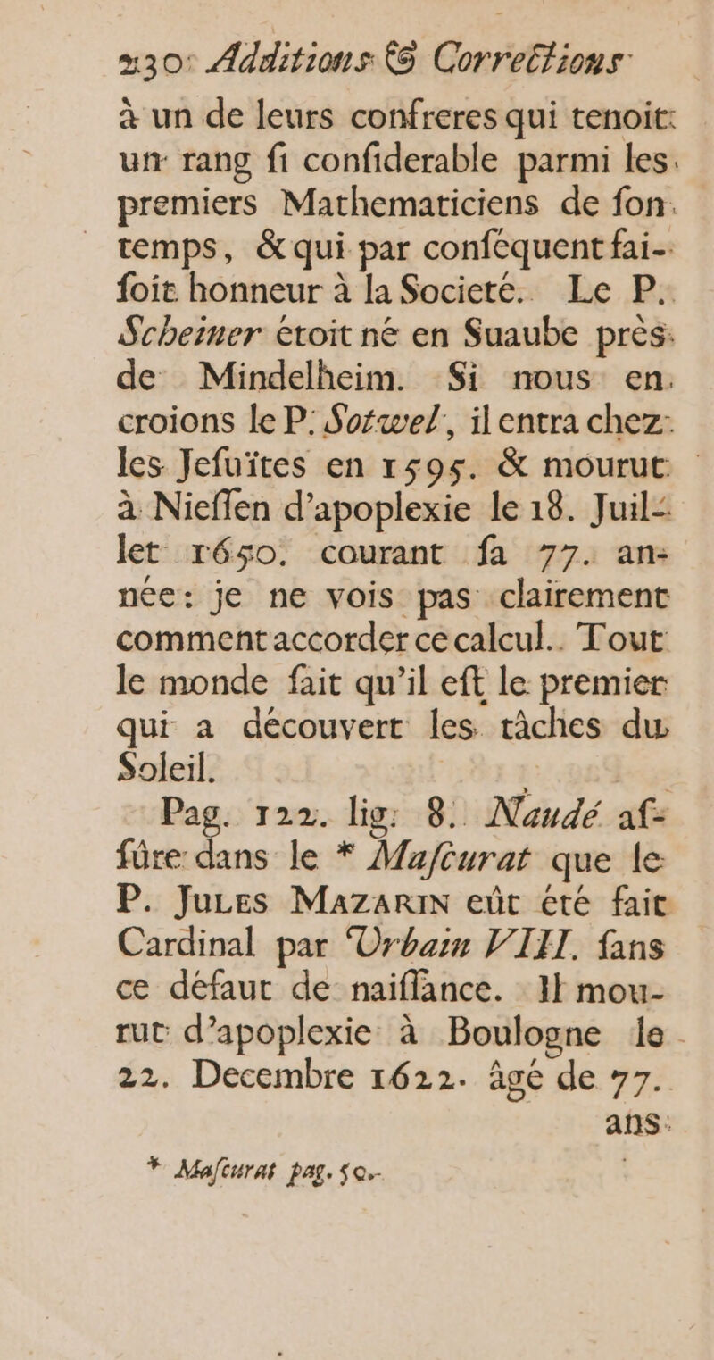 à un de leurs confreres qui tenoit: ur rang fi confiderable parmi les. premiers Mathematiciens de fon. temps, &amp; qui par conféquent fai foit honneur à la Societe. Le P. Scheiner etoit ne en Suaube près: de Mindelheim. Si nous en. croions le P: Sofwel,, ilentra chez: les Jefuïtes en 1595. &amp; mourut. à Nieffen d’apoplexie le 18. Juil: let réso. courant fa 77. an: née: je ne vois pas clairement comment accorder ce calcul. Tout le monde fait qu’il eft le premier qui a découvert les tâches dw Soleil. Pag. 122. lig: 8. Naudé af- füre dans le * Mauféurat que le P. Juzes Mazarin eût été fait Cardinal par ‘Orbain VIII. fans ce défaut de naifflance. I} mou- rut d’apoplexie à Boulogne le. 22. Decembre 1622. âgé de 77. ans: * Mafturat pag. $o.-