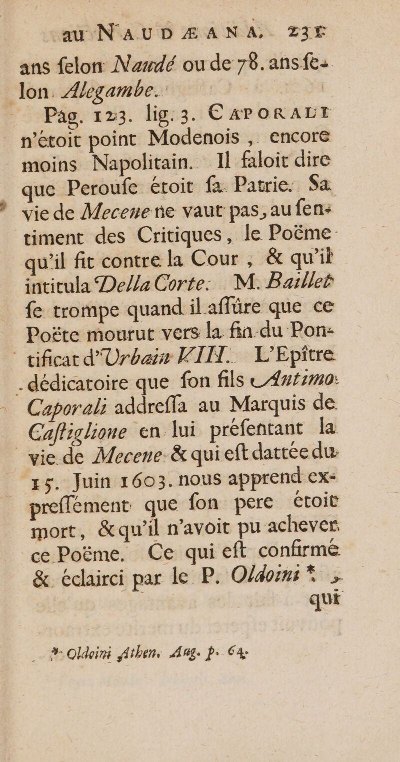 ans felon Nadé ou de 78.ans{e: Jon. Æegambe. | Pas. 123. lig.3. C APORALET n’étoit point Modenois , encore moins Napolitain.. 11 faloit dire que Peroufe étoit fa. Patrie. Sa vie de Mecene ne vaut pas, au fen- timent des Critiques, le Poëme qu'il fit contre la Cour , &amp; qu'il intitula Della Corte. M. Baillet fe trompe quand il affüre que ce Poëte mourut vers la fin-du Pon: tificat d'Urbais VIH. L’Epître . dédicatoire que fon fils L4##7m0: Caporali addreffa au Marquis de Caffiglione en lui préfentant la vie de Mecene-&amp; qui eft dattée du gs. Juin 1603. nous apprend ex- preffement que fon pere étoit mort, &amp;qu'il n'avoit pu achever ce Poëme. Ce qui eft confirmé &amp;. éclairci par le P. Old &gt; qui … #Oldoini Athen, Aug. p: Ga