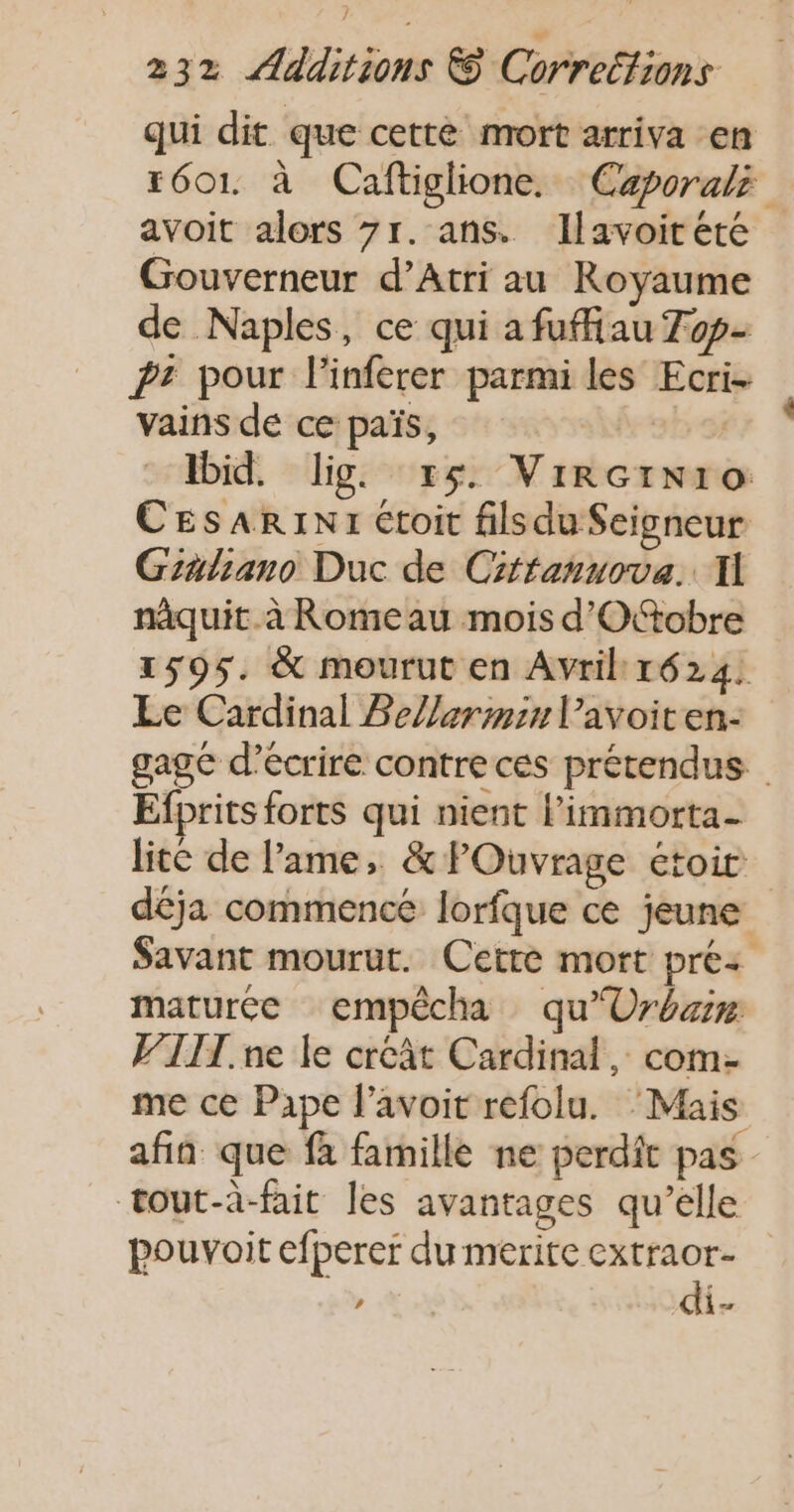 qui dit que cette mort arriva en r601 à Caftiglione. Caporaki avoit alors 7r. ans. Ilavoitété Gouverneur d’Atri au Royaume de Naples, ce qui a fuffiau Top Pr pour l'inferer parmi les Ecri- vains de ce païs, | Ibid. lig. x5. Vircinro CEsARINI Ctoit filsduSeigneur Graliano Duc de Cirtanuova.. I nâquit.à Romeau mois d'Oftobre 1595. &amp; mourut en Avril 1624. Le Cardinal BeZlerminl’avoiten- gage d'écrire contre ces prétendus Efprits forts qui nient l’immorta- lite de l'ame, &amp; POuvrage étoir déja commence lorfque ce jeune Savant mourut. Cette mort préz maturée empêcha qu'Uréare V’IIT. ne le creât Cardinal, com- me ce Pape l’avoit refolu. ‘Mais afin que fa famille ne perdit pas tout-à-fait les avantages qu’elle pouvoit efperer du merite À er , th
