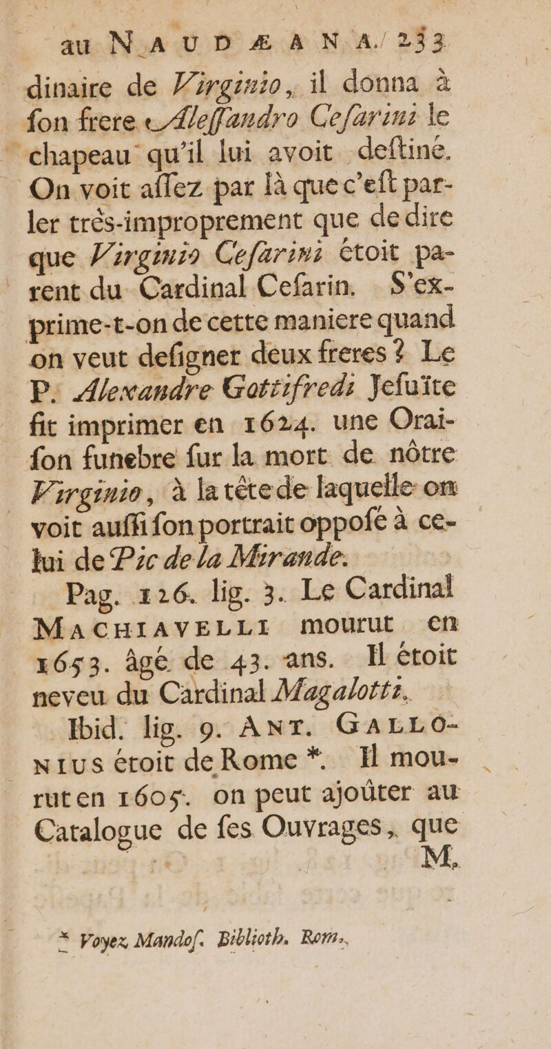 dinaire de 7rrgirio, il donna à fon frere Zefandro Cefarims le * chapeau qu'il lui avoit deftiné. On voit aflez par là que c’eit par- ler très-improprement que de dire que Virgmis Cefarims étoit pa- rent du Cardinal Cefarin. S'ex- prime-t-on de cette maniere quand on veut defigner deux freres ? Le P: Alexandre Gotiifred: Jefuïte fit imprimer en 1624. une Orai- fon funebre fur la mort de nôtre … Virginie, à la tête de laquelle on voit auffi fon portrait oppofe à ce- lui de Pre de la Mirande. Pag. #26. lig. 3. Le Cardinal MaCHIAVELLI mourut en 1653. âgé de 43. ans. Il étoit neveu du Cardinal Magaloftr, Ibid. lig. 9. ANT. GALLO- _ Nius éroit de Rome *. I mou- ruten 160$. on peut ajoüter au Catalogue de fes Ouvrages, que hp. À Voyez Mandof. Biblioth. Rom.