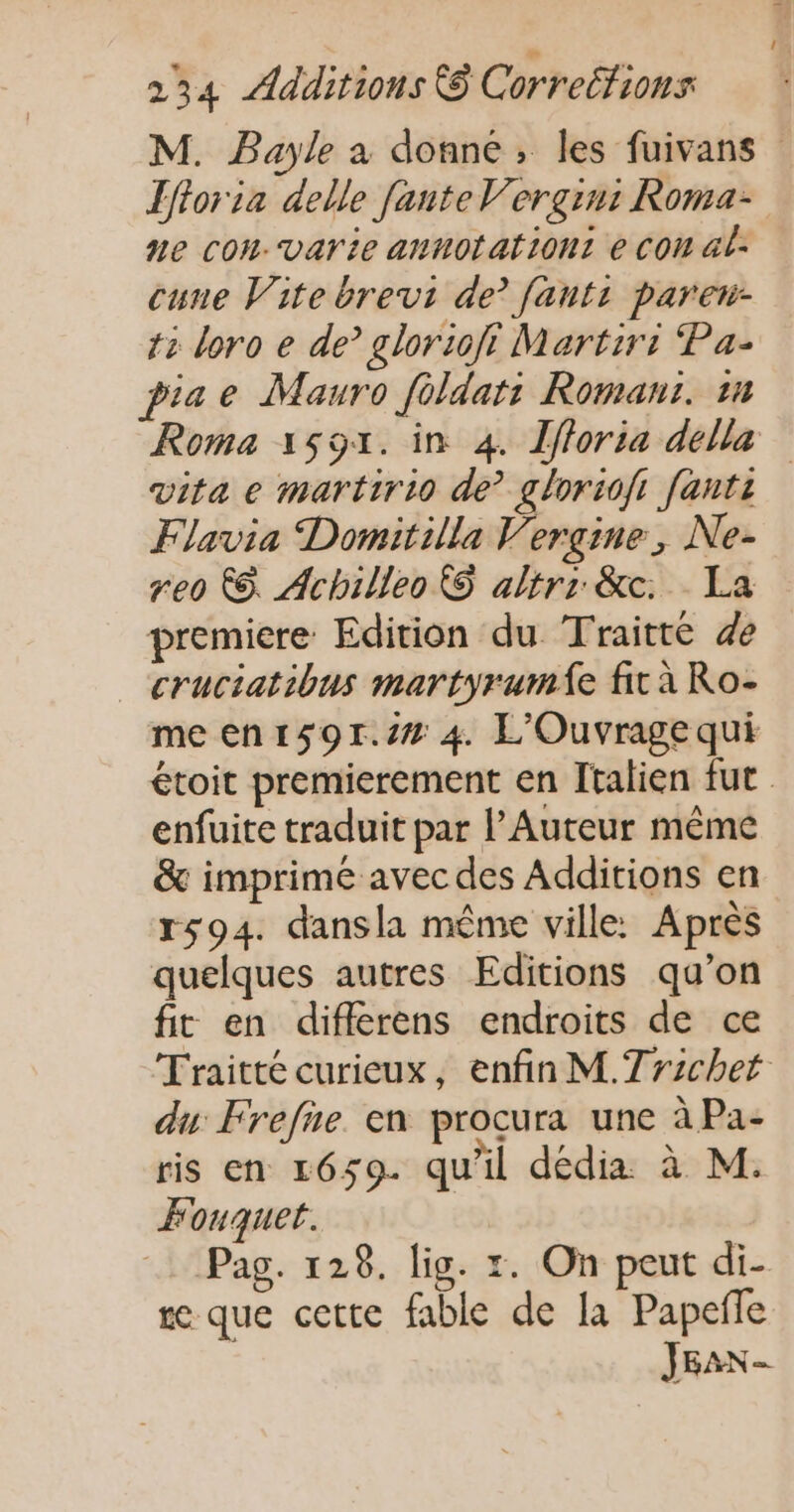 M. Bayle a donne, les fuivans Lfforia delle fante V’ergin: Roma- ne cou Vvarie annotationt e con al- cuue Vite brevi de’ [anti paren- 12 doro e de glorioft Martirr Pa- piae Mauro fèldat: Roman: 1 Roma 1591. in 4. Îfforia della vita e martirio de gloriofi [anti Flavia Domitilla Vergine, Ne- reo &amp;. Achilleo © altrr &amp;c. La premiere Edition du Traitté de _ cruciatibus martyrumie fit à Ro- meen1s9r.s# 4 L'Ouvragequi étoit premierement en Italien fut enfuite traduit par l’Auteur même &amp; imprime avec des Additions en r594. dansla même ville: Après quelques autres Editions qu’on fit en difflerens endroits de ce Traitté curieux, enfin M.Trzchet du Frefie en procura une à Pa- ris en 1659. qu'il dédia à M. Fouquet. Pag. 128. lig. 1. On peut di- re que cette fable de la Papeñle JEAN -