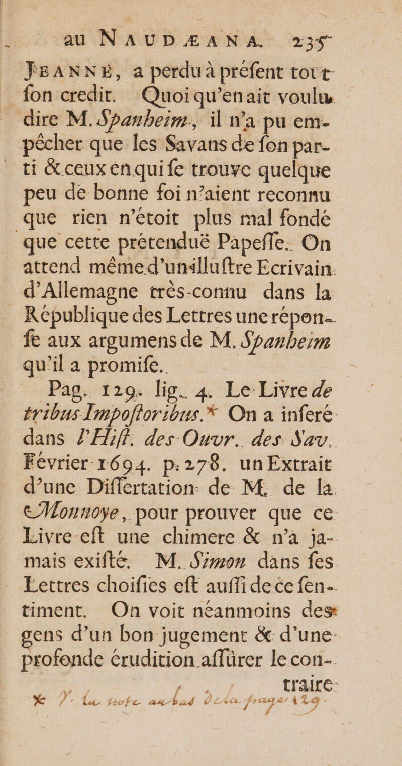_ JSANNE, a perdu à préfent tort: pêcher que les Savans de fon par. peu de bonne foi n’aient reconnu que cette prétenduë Papeñle. On attend mêmed’unalluftre Ecrivain. d'Allemagne très-connu dans la qu'il a promife. Pag. 129. lig. 4 Le Livre &amp; éribus Impofloribus.* On a infere. dans l'Æ5f?. des Ouvr.. des Sav. Février 1694. p:278. un Extrait d’une Differtation. de M. de la CMonnoye, pour prouver que ce Livre eft une chimere &amp; n’a ja- mais exifte. M. Srmon dans fes Éettres choifies eft aufi de ce fen- timent, On voit néanmoins des ens d’un bon jugement &amp; d’une profonde érudition.affürer le con A/ / à p traite *X FT pote anbag Ùc per ns RE A
