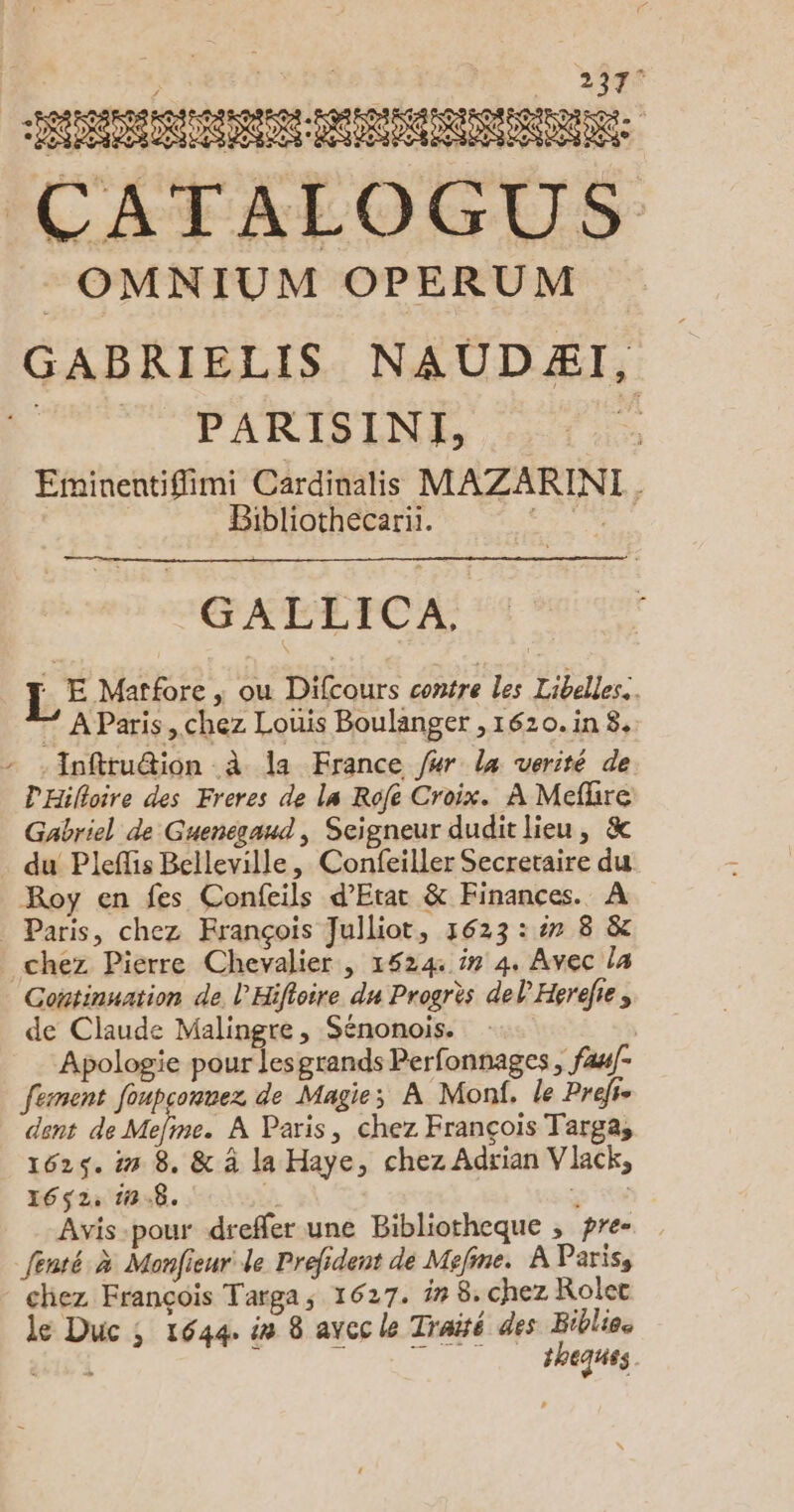 2397° Re | CATALOGUS :OMNIUM OPERUM GABRIELIS NAUDÆI, PARISINE, | Eminentiflimi Cardinalis MAZARINI Bibliothecarii. LRÉSE h GALLICA, : E Matfore | où Difcours contre les Libelles.. * AParis, chez Louis Boulanger ,1620.in 8, -Inftruétion à la France /#r la verité de D'Hilloire des Freres de la Rofe Croix. À Meflire Gabriel de Guenegaud, Seigneur dudit lieu, &amp; du Pleffis Belleville, Confeiller Secretaire du Roy en fes Confeils d'Etat &amp; Finances. À Paris, chez François Julliot, 1623 ::7 8 &amp; chez Pierre Chevalier | 1524 # 4, Avec la Continuation de. l'Hifloire du Progrès del Herefies de Claude Malingre, Sénonois. Apologie pour les grands Perfonnages ; fawf- fement foupsonvez de Magie; À Monf. le Prefte dent de pr me A Paris, chez François Targa, 1625. in 8. &amp; à la Haye, chez Adrian Vlack, 1652, 10.8. | “ Avis-pour dreffer une Bibliotheque , pre- fenté à Monfieur de Prefident de Mefine. À Paris, chez François Targa; 1627. in 8. chez Rolet le Duc ; 1644. in 8 avec le Traité des Biblieo ET ; SRE theques
