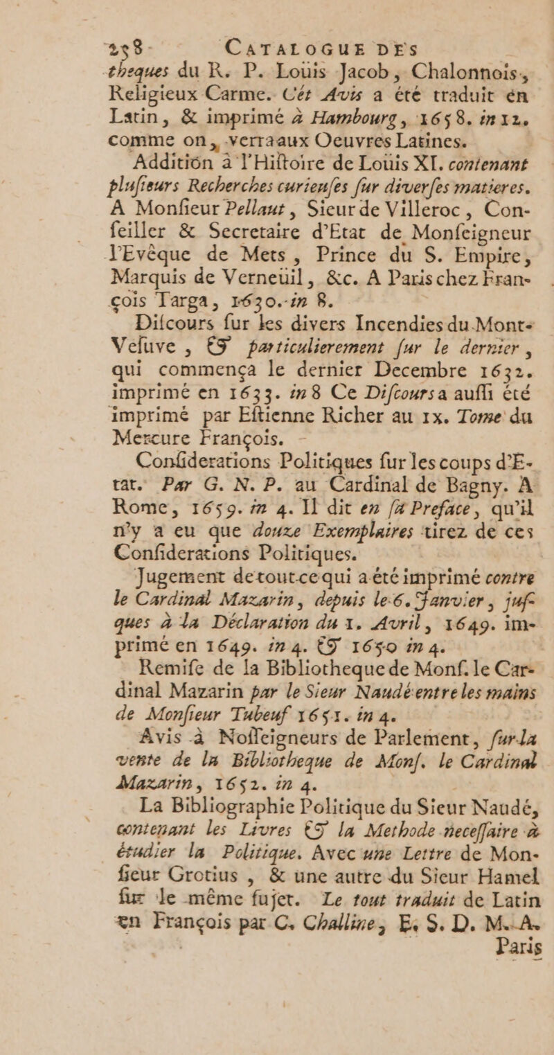 258- CATALOGUE DES theques du R. P. Louis Jacob, Chalonnois, Religieux Carme. Cér Avs a été traduit én Latin, &amp; imprimé 4 Hambourg, 1658. in 2. comme on, .verraaux Oeuvres Latines. Additién 2 l'Hiftoire de Louis XI. contenant plufieurs Recherches curienfes fur diverfes matieres. À Monfieur Pellaut, Sieur de Villeroc, Con- feiller &amp; Secretaire d'Etat de Monfeigneur JEvêque de Mets, Prince du S. Empire, Marquis de Verneuil, &amp;c. A Paris chez Fran- çois Targa, 1630.-in 8. Difcours fur kes divers Incendies du Mont Veluve , ES particulierement [ur le dernier, qui commença le dernier Decembre 1632. imprimé en 1633. :78 Ce Difcoursa aufli été imprimé par Eftienne Richer au 1x. Tome du Mercure François. - Confiderations Politiques fur les coups d’E- tat. Par G. N. P. au Cardinal de Bagny. À Rome, 1659. #7 4. Il dit ex 4 Preface, qu'il n'y a eu que douxe Exemplaires tirez de ces Confideraions Politiques. Jugement detoutcequi a été imprimé contre le Cardinal Mazarin, depuis le:6. Fanvier, juf° ques à la Déclaration du 1. Avril, 1649. im- primé en 1649. in 4. ÊT 1650 in4. Remife de la Bibliotheque de Monf. le Car- dinal Mazarin par le Sieur Naudéentreles mains de Monfieur Tubeuf 1651. in 4. Avis à Nofleigneurs de Parlement, /#rL4 verte de la Bibliotheque de Monf. le Cardinal Mazarin, 1652. in 4. | La Bibliographie Politique du Sieur Naudé, contenant les Livres €S la Methode neceffaire à étudier la Politique. Avec une Lettre de Mon- fieur Grotius | &amp; une autre du Sieur Hamel fur Je même fujet. Le tout traduit de Latin æn François par C. Challine, ES, D. — ans