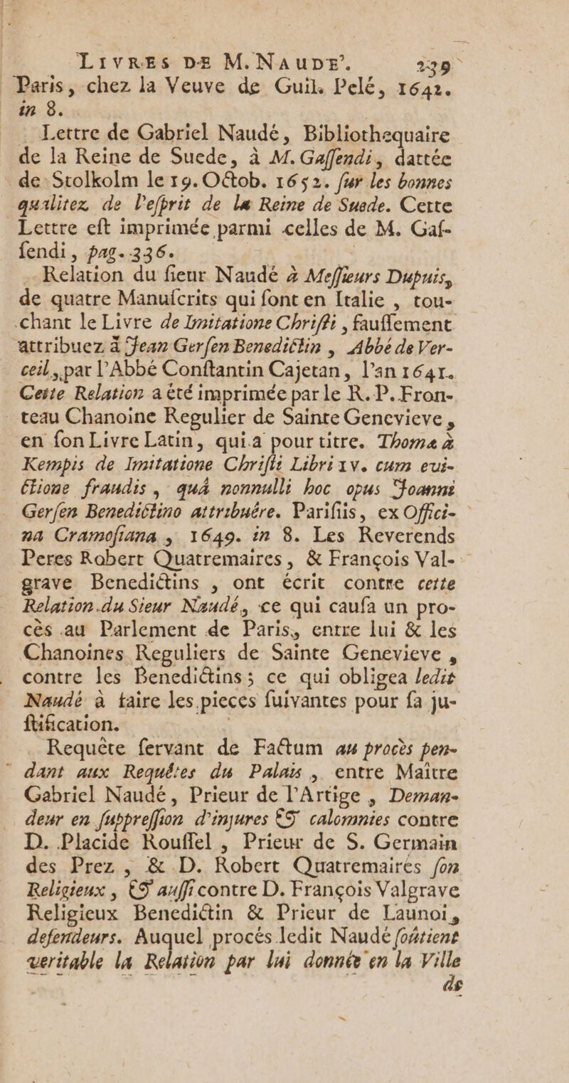 Paris, chez la Veuve de Guil. Pelé, 1642. in 8. … Lettre de Gabriel Naudé, Bibliothequaire de la Reine de Suede, à M. Gaffendi, dattée de: Stolkolm le 19. Oëtob. 1652. fur les bonnes qualitez de l'efprit de le Reine de Suede. Certe Lettre eft imprimée parmi celles de M. Gaf- fendi, pag.236. | . Relation du fieur Naudé à Meffieurs Dupuis, de quatre Manuicrits qui font en Italie , tou- Chant le Livre de Dnitatione Chriffi , fauflement âattribuez à Jean Gerfen Benediflin | Abbé de Ver- ceil, par l'Abbé Conftantin Cajetan, l’an 1641. Ceite Relation a été imprimée par le K.P.Fron- . teau Chanoine Regulier de Sainte Gencvieve, en fon Livre Latin, quia pourtitre. Thoma à Kempis de Imitatione Chrifit Libri1v. cum eui- Etione fraudis , quA nonnulli hoc opus Joanni Gerfen Benediclino attribuêre. Parifiis, ex Offci- na Cramofiana , 1649. in 8. Les Reverends Peres Robert Quatremaires, &amp; François Val-. grave Benediétins , ont écrit contre cette Relation.du Sieur Naudé, &lt;e qui caufa un pro- cès au Parlement de Paris, entre lui &amp; les Chanoines Reguliers de Sainte Genevieve , contre les Benediétins; ce qui obligea ledis Naudé à taire les pieces fuivantes pour fa ju- füfcation. | Requête fervant de Faftum as procès pen- * dant aux Requêtes du Palais , entre Maïître Gabriel Naudé, Prieur de l'Artige , Deman- denr en fuppreffion d'inqures ÊS calomnies contre D. Placide Kouffel , Prieur de S. Germain des Prez , &amp; D. Robert Quatremaires /on Religieux , ES auffi contre D. François Valgrave Religieux Benediétin &amp; Prieur de Launoi, defendeurs. Auquel procés ledit Naudé foñtient veritable la Relation par lui donnée en la s