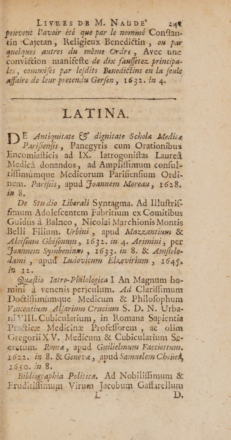 ad 1! Ed Livres De M. NauDe 24€ peuvent lavoir été que par le nommé Conftan. tin Cajetan, Religieux Benediétin , 04 par quelques autres du mème Ordre, Avec une conviétion manifefte de dix fauffetez principa- des, commifés par lefdits Benedillins en la feule affaire de leur pretendu Gerfen, 1632.14 LATINA. Ë Antiquitate 5° dignitate Schole Medice * Parifienfis , Panegyris cum Orationibus Encomiafticis ad IX. Iatrogoniftas Laureñ Medici donandos, ad Amplifimum conful- Effimämque Medicorum Parifenfium Ordi nem, Parihis, apud Joanrem Moreau, 1628, 2 8.17. D De Studio Liberali Syntagma. Ad Illuftrif- fimum Adolefcentem Fabritium ex Comitibus Guidus à Balneo, Nicolai Marchionis Montis Belli Filium. Urbini, apud Maxzantinm &amp; Alcifinis Ghifénum, 1632. in 4. Arimini, per Joanne Symbeninm ; 1633. in 8. &amp; Arnfiela- darmi j apud Ludovicum Elxevirinm ; 164$, WTA | Quaflio Iatro-Phlologica X An Magnum ho- mini à venenis periculum. Æ4d Clariffimum Doë&amp;tiflimimaque Medicum &amp; Philofophum Vincentium .Alarinm Crucium S. D. N. Urba- ti VIII. Cubicularium, in Romana Sapientia Praftieæ Medicinæ Profeflorem , ac olim GregoriiX V. Medicum &amp; Cubicularium Sç- cretum Rose, apud Gailielimum Facciortum. 1622. in 8. &amp; Gensva, apud Sarsnelem ChoüeÀ 1650. in 8. Bibliographia Polirica, Ad Nobiiffimum &amp; Esudicifimum Virum Jacobum RAF LS .
