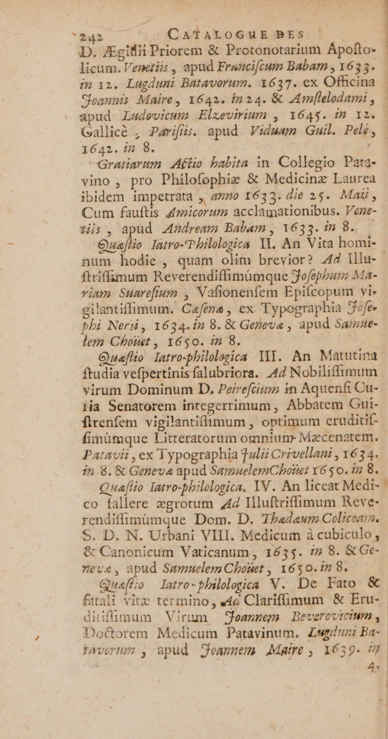 D. Ægidii Priorem &amp; Protonotarium Apolito- licum. Venetiis | apud Franci/cum Babam , 1633. in 12. Lugduni Batavorum. 1637. ex Officina Joannis Maire, 1642. in24. &amp; Armllelodami, : apud Ludovicum Elxevirium ; 1645. in 12. | Gallicè ; Parifiis. apud Viduam Guil. Pelé, 1642. in 8. / -Gratiarum Aftio habita in Collepio Patz- vino , pro Philofophiæ &amp; Medicinæ Laurea ibidem impetrata , 4770 1633. die 25. Mai, Cum fauftis Amicorum acclamationibus. Vene- tiis , apud AAdrenm Babam, 1633. in 8... Quajtio Iatro-Thilologics IL, An Vita homi- num hodie, quam olim brevior? 44 Illu- ftrifimum Réverendiflimümque Fo/ephum Ma- riam Suarefium ; Vañonenfem Epifcopum vi» gilantiflimum. Café, ex Typographia Fofe- phi Nerii, 1634.în 8. &amp; Geneve, apud Saisse- lemn Chonet , 1650. in 8. Quaflio latro-philologica IT. An Matutina ftudia vefbertinis falubriora. 44 Nobiliffimum virum Dominum D, Peirefcium im Aquenfi Cu- fia Senatorem integerrimum, Abbatem Gui- ftrenfem vigilantifimum, optimum eruditif- fimümque Littératorum omniunr Mæcenatem. Patavi , ex T ypographia Fulii Crivellant, 634. in 8. &amp; Geneva apud SarmnelemChoet x6S 0. in 8. Quaflio Iatro-philelogica. IV. An liceat Medi-” co fallere ægrotum 44 Illuftriflimum Reve- rendiflimüimque Dom. D. ThedeumColicoarn, S. D. N. Urbani VIII. Medicum à cubiculo, &amp;: Canonicum Vaticanum, 1635. 17 8. &amp;Ge- eve, apud SamuelemChoet , 1650.17 8. | Queffo Iatro-philologica V. De Fato &amp; fatali vitæ termino, 4c Clarifimum &amp; Eru- ditfimum Virum oarnem Beveroviciwm ; Doétorem Medicum Patavinum, Zagduni Ba favorum ; apud Joannem Maire, 1639. in. 42 | | | |